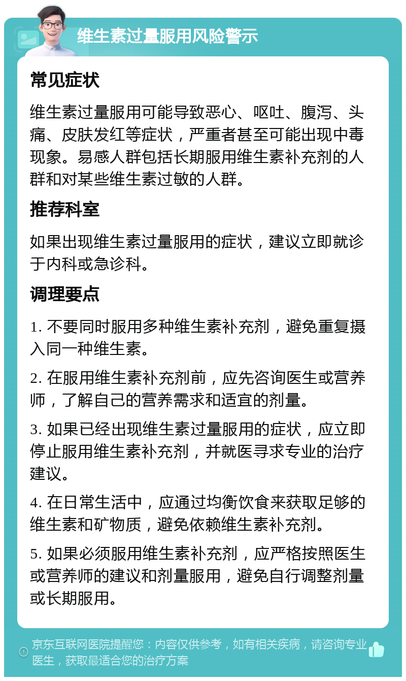 维生素过量服用风险警示 常见症状 维生素过量服用可能导致恶心、呕吐、腹泻、头痛、皮肤发红等症状，严重者甚至可能出现中毒现象。易感人群包括长期服用维生素补充剂的人群和对某些维生素过敏的人群。 推荐科室 如果出现维生素过量服用的症状，建议立即就诊于内科或急诊科。 调理要点 1. 不要同时服用多种维生素补充剂，避免重复摄入同一种维生素。 2. 在服用维生素补充剂前，应先咨询医生或营养师，了解自己的营养需求和适宜的剂量。 3. 如果已经出现维生素过量服用的症状，应立即停止服用维生素补充剂，并就医寻求专业的治疗建议。 4. 在日常生活中，应通过均衡饮食来获取足够的维生素和矿物质，避免依赖维生素补充剂。 5. 如果必须服用维生素补充剂，应严格按照医生或营养师的建议和剂量服用，避免自行调整剂量或长期服用。