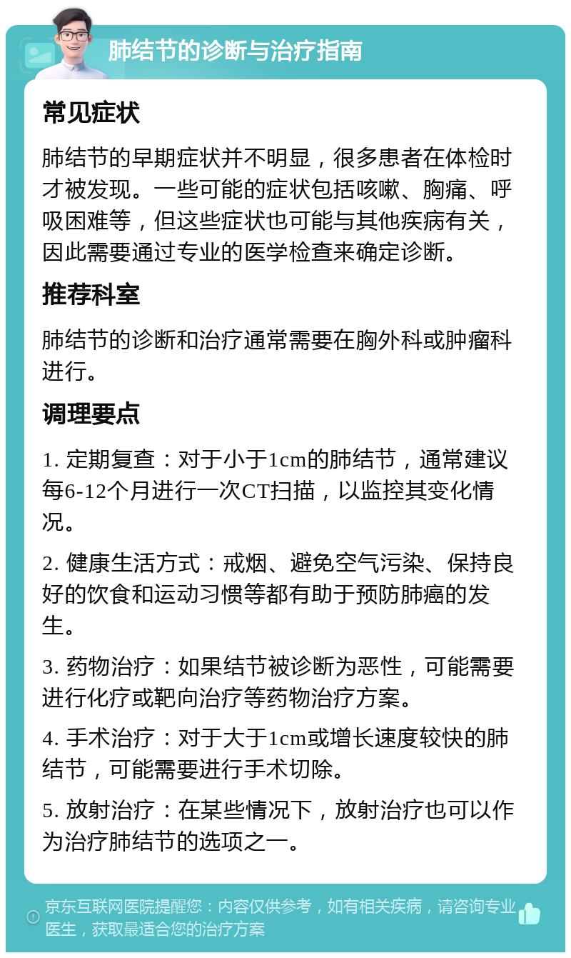 肺结节的诊断与治疗指南 常见症状 肺结节的早期症状并不明显，很多患者在体检时才被发现。一些可能的症状包括咳嗽、胸痛、呼吸困难等，但这些症状也可能与其他疾病有关，因此需要通过专业的医学检查来确定诊断。 推荐科室 肺结节的诊断和治疗通常需要在胸外科或肿瘤科进行。 调理要点 1. 定期复查：对于小于1cm的肺结节，通常建议每6-12个月进行一次CT扫描，以监控其变化情况。 2. 健康生活方式：戒烟、避免空气污染、保持良好的饮食和运动习惯等都有助于预防肺癌的发生。 3. 药物治疗：如果结节被诊断为恶性，可能需要进行化疗或靶向治疗等药物治疗方案。 4. 手术治疗：对于大于1cm或增长速度较快的肺结节，可能需要进行手术切除。 5. 放射治疗：在某些情况下，放射治疗也可以作为治疗肺结节的选项之一。