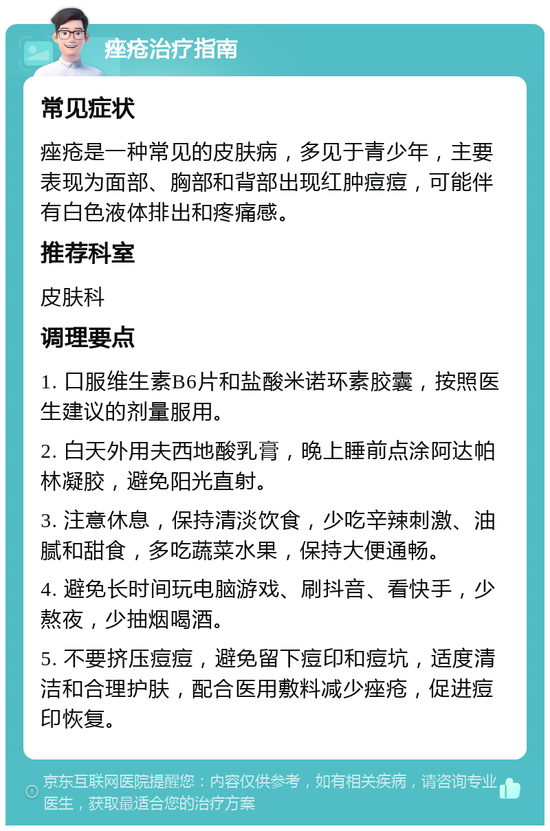 痤疮治疗指南 常见症状 痤疮是一种常见的皮肤病，多见于青少年，主要表现为面部、胸部和背部出现红肿痘痘，可能伴有白色液体排出和疼痛感。 推荐科室 皮肤科 调理要点 1. 口服维生素B6片和盐酸米诺环素胶囊，按照医生建议的剂量服用。 2. 白天外用夫西地酸乳膏，晚上睡前点涂阿达帕林凝胶，避免阳光直射。 3. 注意休息，保持清淡饮食，少吃辛辣刺激、油腻和甜食，多吃蔬菜水果，保持大便通畅。 4. 避免长时间玩电脑游戏、刷抖音、看快手，少熬夜，少抽烟喝酒。 5. 不要挤压痘痘，避免留下痘印和痘坑，适度清洁和合理护肤，配合医用敷料减少痤疮，促进痘印恢复。