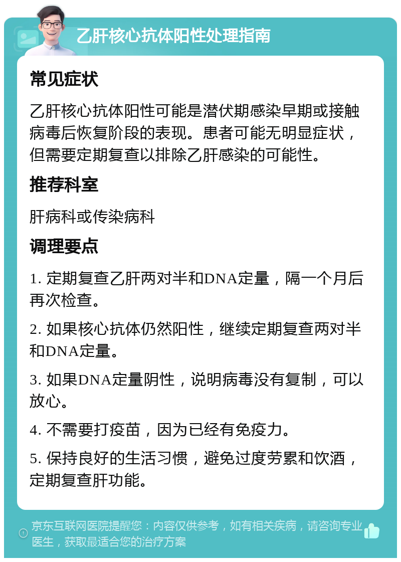 乙肝核心抗体阳性处理指南 常见症状 乙肝核心抗体阳性可能是潜伏期感染早期或接触病毒后恢复阶段的表现。患者可能无明显症状，但需要定期复查以排除乙肝感染的可能性。 推荐科室 肝病科或传染病科 调理要点 1. 定期复查乙肝两对半和DNA定量，隔一个月后再次检查。 2. 如果核心抗体仍然阳性，继续定期复查两对半和DNA定量。 3. 如果DNA定量阴性，说明病毒没有复制，可以放心。 4. 不需要打疫苗，因为已经有免疫力。 5. 保持良好的生活习惯，避免过度劳累和饮酒，定期复查肝功能。