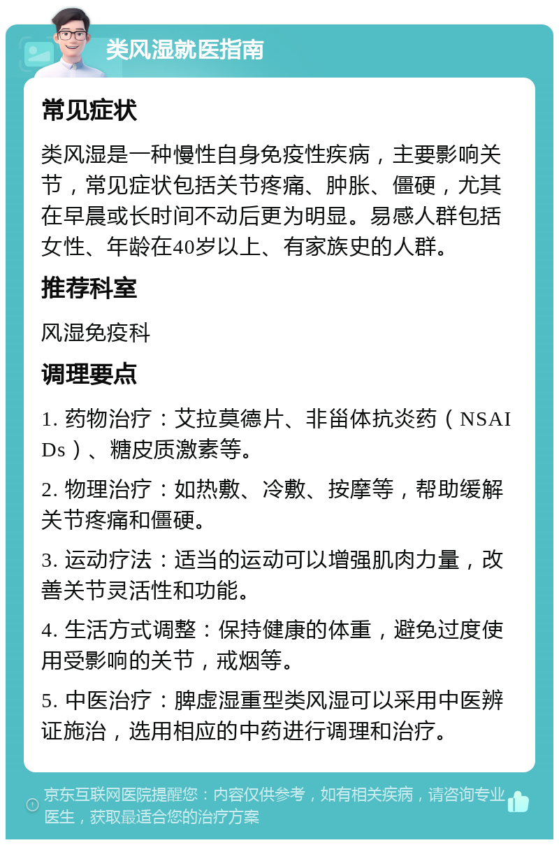 类风湿就医指南 常见症状 类风湿是一种慢性自身免疫性疾病，主要影响关节，常见症状包括关节疼痛、肿胀、僵硬，尤其在早晨或长时间不动后更为明显。易感人群包括女性、年龄在40岁以上、有家族史的人群。 推荐科室 风湿免疫科 调理要点 1. 药物治疗：艾拉莫德片、非甾体抗炎药（NSAIDs）、糖皮质激素等。 2. 物理治疗：如热敷、冷敷、按摩等，帮助缓解关节疼痛和僵硬。 3. 运动疗法：适当的运动可以增强肌肉力量，改善关节灵活性和功能。 4. 生活方式调整：保持健康的体重，避免过度使用受影响的关节，戒烟等。 5. 中医治疗：脾虚湿重型类风湿可以采用中医辨证施治，选用相应的中药进行调理和治疗。