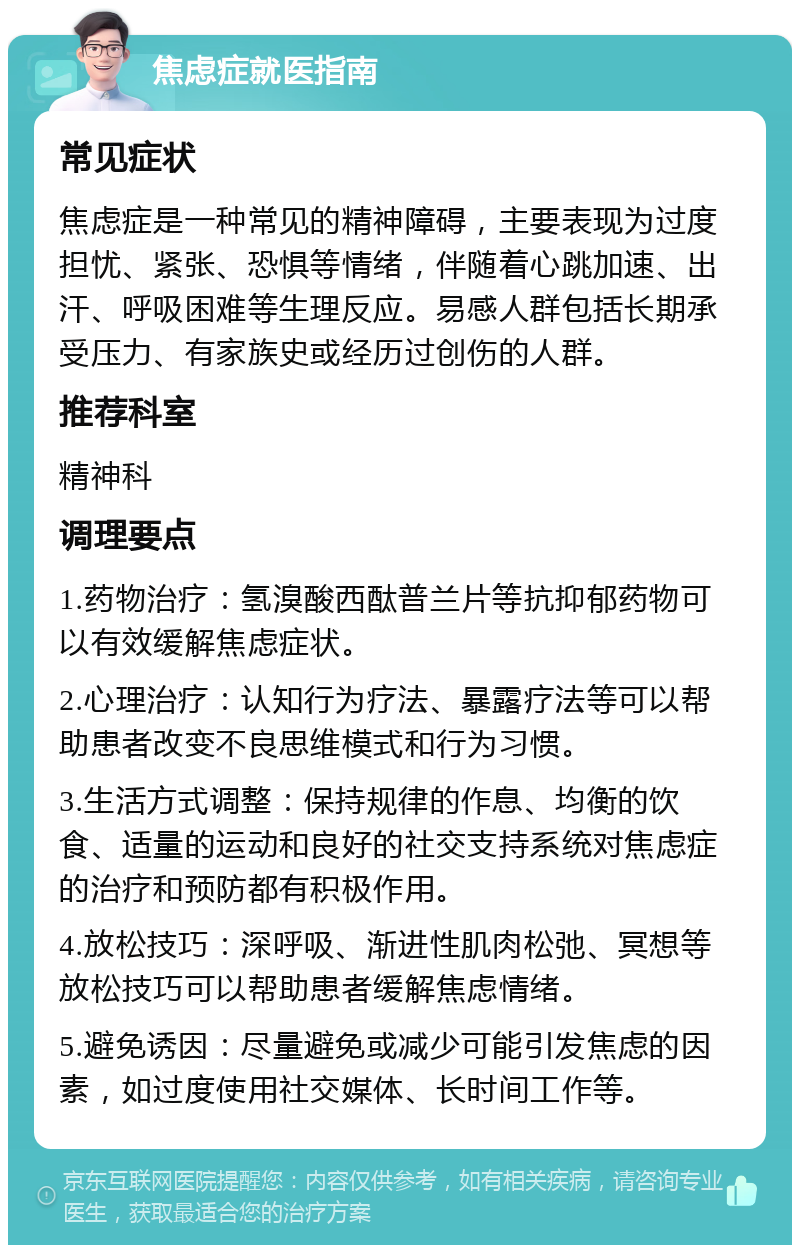 焦虑症就医指南 常见症状 焦虑症是一种常见的精神障碍，主要表现为过度担忧、紧张、恐惧等情绪，伴随着心跳加速、出汗、呼吸困难等生理反应。易感人群包括长期承受压力、有家族史或经历过创伤的人群。 推荐科室 精神科 调理要点 1.药物治疗：氢溴酸西酞普兰片等抗抑郁药物可以有效缓解焦虑症状。 2.心理治疗：认知行为疗法、暴露疗法等可以帮助患者改变不良思维模式和行为习惯。 3.生活方式调整：保持规律的作息、均衡的饮食、适量的运动和良好的社交支持系统对焦虑症的治疗和预防都有积极作用。 4.放松技巧：深呼吸、渐进性肌肉松弛、冥想等放松技巧可以帮助患者缓解焦虑情绪。 5.避免诱因：尽量避免或减少可能引发焦虑的因素，如过度使用社交媒体、长时间工作等。