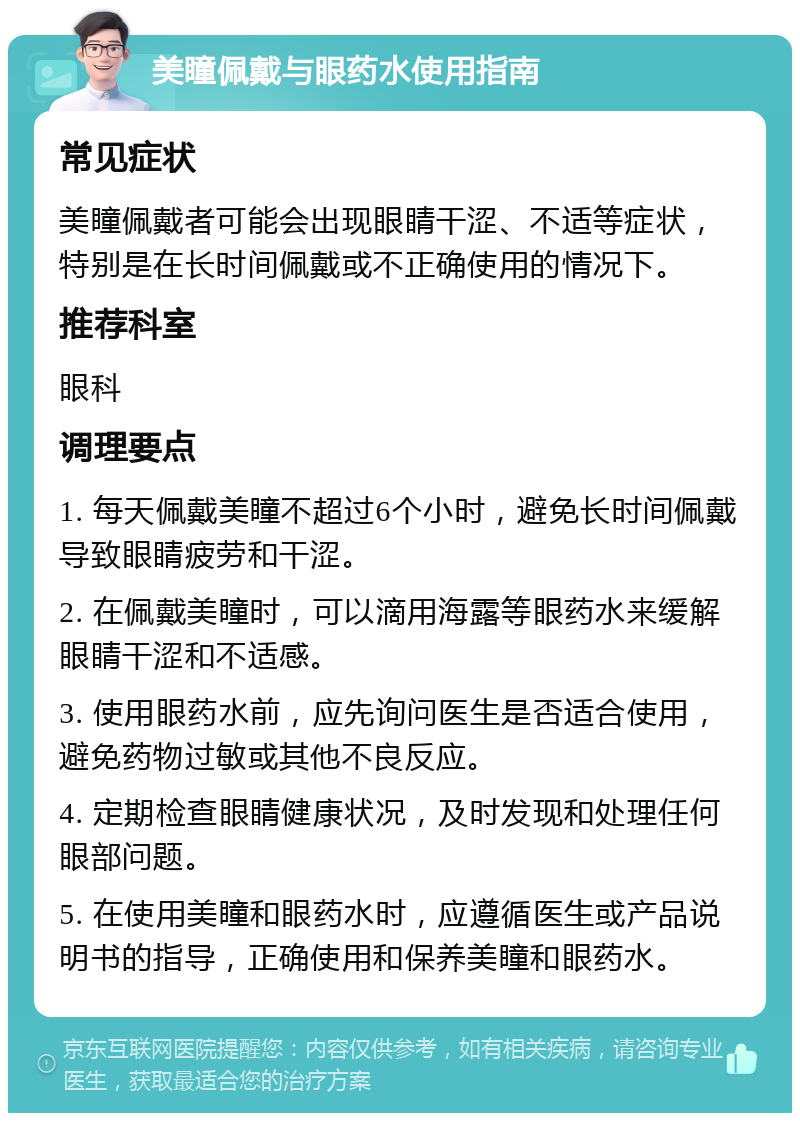 美瞳佩戴与眼药水使用指南 常见症状 美瞳佩戴者可能会出现眼睛干涩、不适等症状，特别是在长时间佩戴或不正确使用的情况下。 推荐科室 眼科 调理要点 1. 每天佩戴美瞳不超过6个小时，避免长时间佩戴导致眼睛疲劳和干涩。 2. 在佩戴美瞳时，可以滴用海露等眼药水来缓解眼睛干涩和不适感。 3. 使用眼药水前，应先询问医生是否适合使用，避免药物过敏或其他不良反应。 4. 定期检查眼睛健康状况，及时发现和处理任何眼部问题。 5. 在使用美瞳和眼药水时，应遵循医生或产品说明书的指导，正确使用和保养美瞳和眼药水。