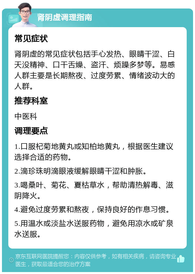 肾阴虚调理指南 常见症状 肾阴虚的常见症状包括手心发热、眼睛干涩、白天没精神、口干舌燥、盗汗、烦躁多梦等。易感人群主要是长期熬夜、过度劳累、情绪波动大的人群。 推荐科室 中医科 调理要点 1.口服杞菊地黄丸或知柏地黄丸，根据医生建议选择合适的药物。 2.滴珍珠明滴眼液缓解眼睛干涩和肿胀。 3.喝桑叶、菊花、夏枯草水，帮助清热解毒、滋阴降火。 4.避免过度劳累和熬夜，保持良好的作息习惯。 5.用温水或淡盐水送服药物，避免用凉水或矿泉水送服。