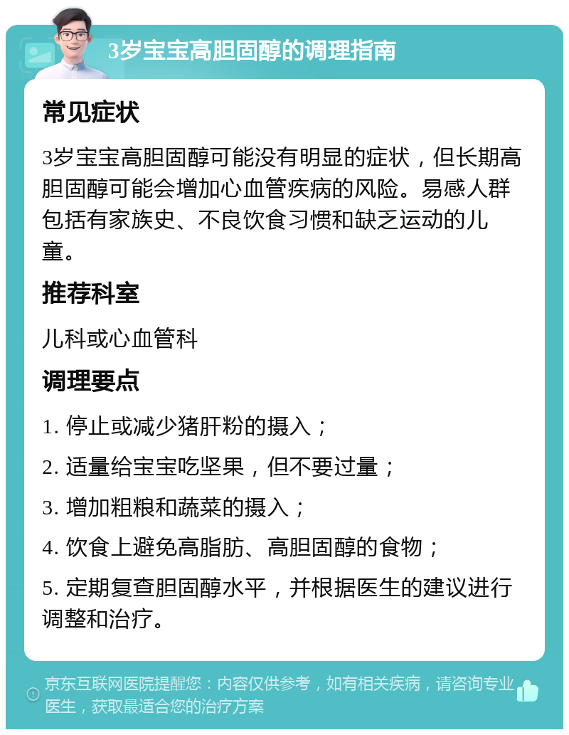 3岁宝宝高胆固醇的调理指南 常见症状 3岁宝宝高胆固醇可能没有明显的症状，但长期高胆固醇可能会增加心血管疾病的风险。易感人群包括有家族史、不良饮食习惯和缺乏运动的儿童。 推荐科室 儿科或心血管科 调理要点 1. 停止或减少猪肝粉的摄入； 2. 适量给宝宝吃坚果，但不要过量； 3. 增加粗粮和蔬菜的摄入； 4. 饮食上避免高脂肪、高胆固醇的食物； 5. 定期复查胆固醇水平，并根据医生的建议进行调整和治疗。