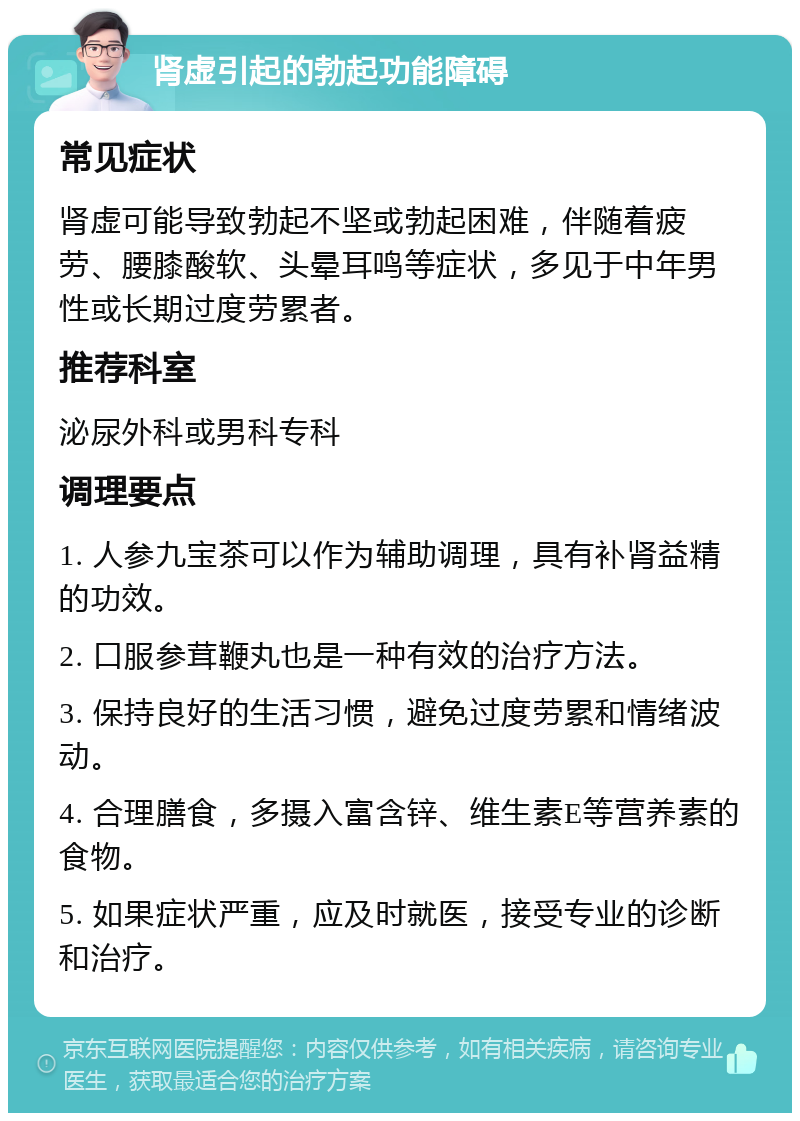 肾虚引起的勃起功能障碍 常见症状 肾虚可能导致勃起不坚或勃起困难，伴随着疲劳、腰膝酸软、头晕耳鸣等症状，多见于中年男性或长期过度劳累者。 推荐科室 泌尿外科或男科专科 调理要点 1. 人参九宝茶可以作为辅助调理，具有补肾益精的功效。 2. 口服参茸鞭丸也是一种有效的治疗方法。 3. 保持良好的生活习惯，避免过度劳累和情绪波动。 4. 合理膳食，多摄入富含锌、维生素E等营养素的食物。 5. 如果症状严重，应及时就医，接受专业的诊断和治疗。