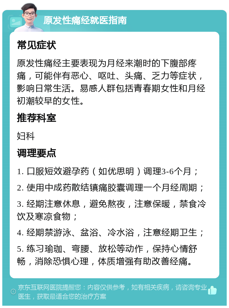 原发性痛经就医指南 常见症状 原发性痛经主要表现为月经来潮时的下腹部疼痛，可能伴有恶心、呕吐、头痛、乏力等症状，影响日常生活。易感人群包括青春期女性和月经初潮较早的女性。 推荐科室 妇科 调理要点 1. 口服短效避孕药（如优思明）调理3-6个月； 2. 使用中成药散结镇痛胶囊调理一个月经周期； 3. 经期注意休息，避免熬夜，注意保暖，禁食冷饮及寒凉食物； 4. 经期禁游泳、盆浴、冷水浴，注意经期卫生； 5. 练习瑜珈、弯腰、放松等动作，保持心情舒畅，消除恐惧心理，体质增强有助改善经痛。