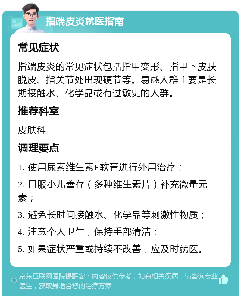 指端皮炎就医指南 常见症状 指端皮炎的常见症状包括指甲变形、指甲下皮肤脱皮、指关节处出现硬节等。易感人群主要是长期接触水、化学品或有过敏史的人群。 推荐科室 皮肤科 调理要点 1. 使用尿素维生素E软膏进行外用治疗； 2. 口服小儿善存（多种维生素片）补充微量元素； 3. 避免长时间接触水、化学品等刺激性物质； 4. 注意个人卫生，保持手部清洁； 5. 如果症状严重或持续不改善，应及时就医。