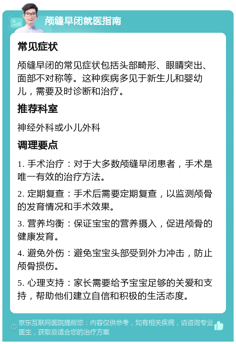 颅缝早闭就医指南 常见症状 颅缝早闭的常见症状包括头部畸形、眼睛突出、面部不对称等。这种疾病多见于新生儿和婴幼儿，需要及时诊断和治疗。 推荐科室 神经外科或小儿外科 调理要点 1. 手术治疗：对于大多数颅缝早闭患者，手术是唯一有效的治疗方法。 2. 定期复查：手术后需要定期复查，以监测颅骨的发育情况和手术效果。 3. 营养均衡：保证宝宝的营养摄入，促进颅骨的健康发育。 4. 避免外伤：避免宝宝头部受到外力冲击，防止颅骨损伤。 5. 心理支持：家长需要给予宝宝足够的关爱和支持，帮助他们建立自信和积极的生活态度。