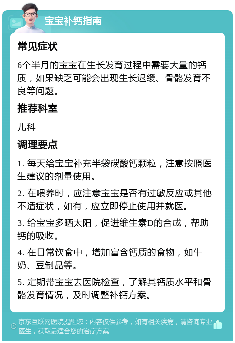 宝宝补钙指南 常见症状 6个半月的宝宝在生长发育过程中需要大量的钙质，如果缺乏可能会出现生长迟缓、骨骼发育不良等问题。 推荐科室 儿科 调理要点 1. 每天给宝宝补充半袋碳酸钙颗粒，注意按照医生建议的剂量使用。 2. 在喂养时，应注意宝宝是否有过敏反应或其他不适症状，如有，应立即停止使用并就医。 3. 给宝宝多晒太阳，促进维生素D的合成，帮助钙的吸收。 4. 在日常饮食中，增加富含钙质的食物，如牛奶、豆制品等。 5. 定期带宝宝去医院检查，了解其钙质水平和骨骼发育情况，及时调整补钙方案。