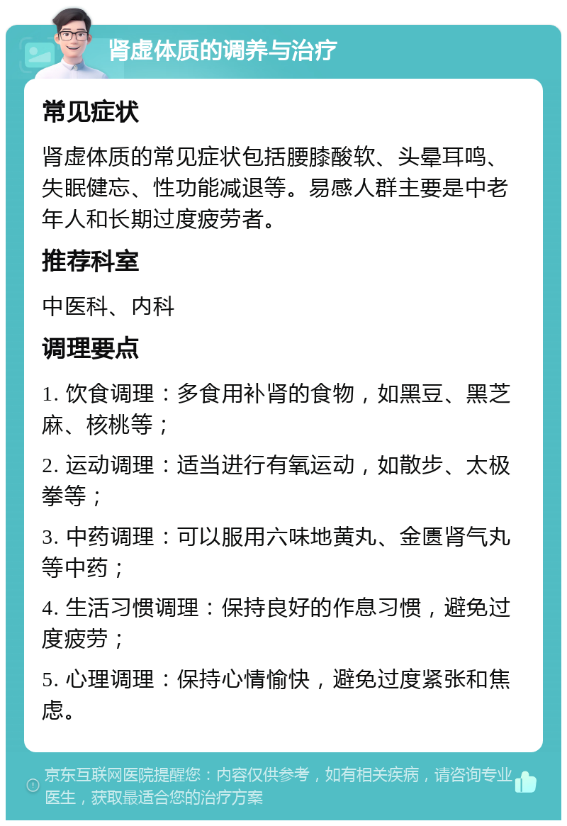 肾虚体质的调养与治疗 常见症状 肾虚体质的常见症状包括腰膝酸软、头晕耳鸣、失眠健忘、性功能减退等。易感人群主要是中老年人和长期过度疲劳者。 推荐科室 中医科、内科 调理要点 1. 饮食调理：多食用补肾的食物，如黑豆、黑芝麻、核桃等； 2. 运动调理：适当进行有氧运动，如散步、太极拳等； 3. 中药调理：可以服用六味地黄丸、金匮肾气丸等中药； 4. 生活习惯调理：保持良好的作息习惯，避免过度疲劳； 5. 心理调理：保持心情愉快，避免过度紧张和焦虑。