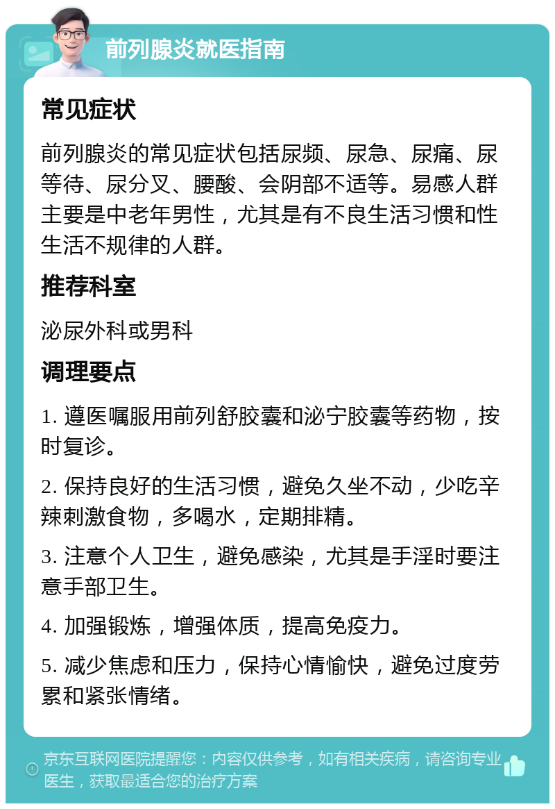 前列腺炎就医指南 常见症状 前列腺炎的常见症状包括尿频、尿急、尿痛、尿等待、尿分叉、腰酸、会阴部不适等。易感人群主要是中老年男性，尤其是有不良生活习惯和性生活不规律的人群。 推荐科室 泌尿外科或男科 调理要点 1. 遵医嘱服用前列舒胶囊和泌宁胶囊等药物，按时复诊。 2. 保持良好的生活习惯，避免久坐不动，少吃辛辣刺激食物，多喝水，定期排精。 3. 注意个人卫生，避免感染，尤其是手淫时要注意手部卫生。 4. 加强锻炼，增强体质，提高免疫力。 5. 减少焦虑和压力，保持心情愉快，避免过度劳累和紧张情绪。