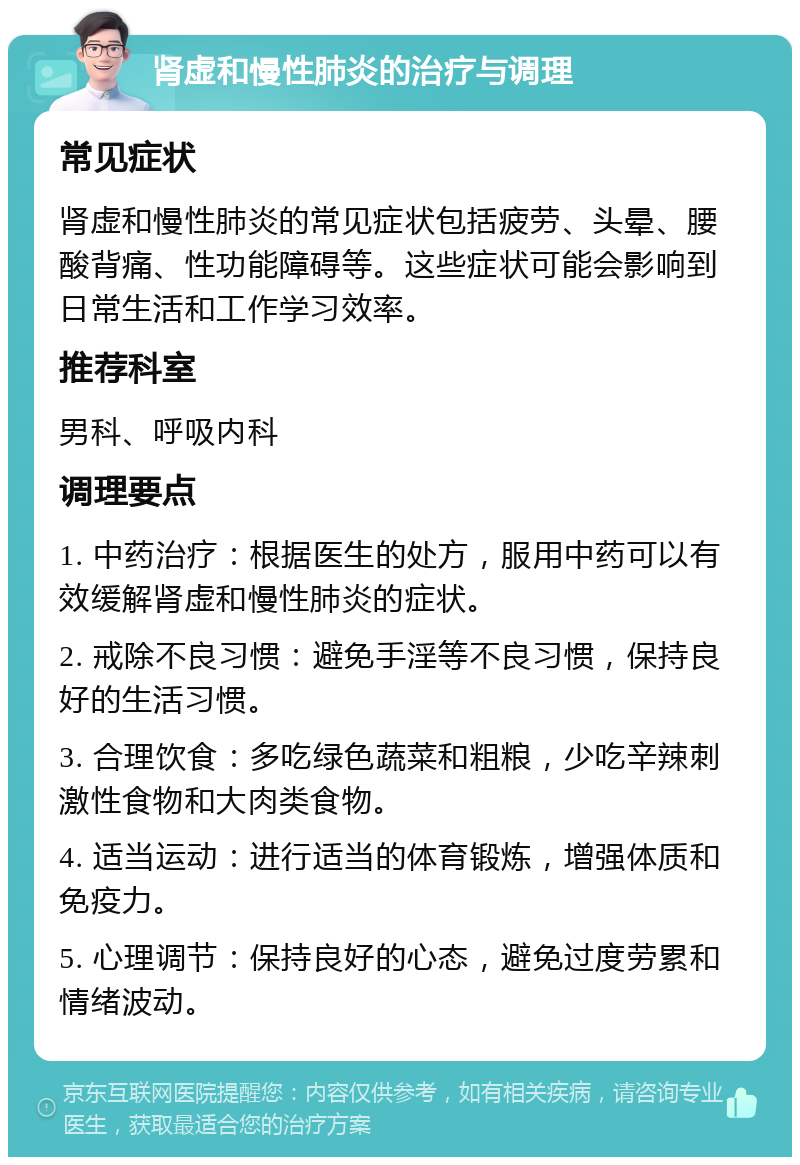 肾虚和慢性肺炎的治疗与调理 常见症状 肾虚和慢性肺炎的常见症状包括疲劳、头晕、腰酸背痛、性功能障碍等。这些症状可能会影响到日常生活和工作学习效率。 推荐科室 男科、呼吸内科 调理要点 1. 中药治疗：根据医生的处方，服用中药可以有效缓解肾虚和慢性肺炎的症状。 2. 戒除不良习惯：避免手淫等不良习惯，保持良好的生活习惯。 3. 合理饮食：多吃绿色蔬菜和粗粮，少吃辛辣刺激性食物和大肉类食物。 4. 适当运动：进行适当的体育锻炼，增强体质和免疫力。 5. 心理调节：保持良好的心态，避免过度劳累和情绪波动。