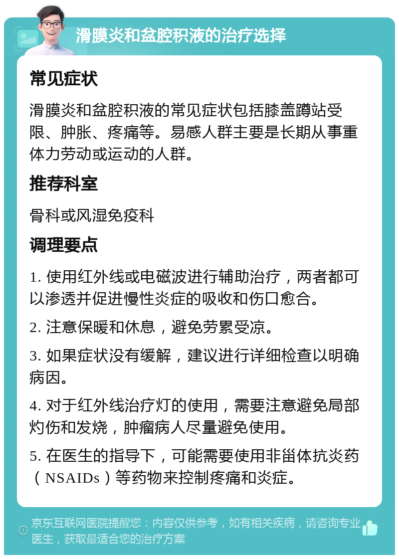 滑膜炎和盆腔积液的治疗选择 常见症状 滑膜炎和盆腔积液的常见症状包括膝盖蹲站受限、肿胀、疼痛等。易感人群主要是长期从事重体力劳动或运动的人群。 推荐科室 骨科或风湿免疫科 调理要点 1. 使用红外线或电磁波进行辅助治疗，两者都可以渗透并促进慢性炎症的吸收和伤口愈合。 2. 注意保暖和休息，避免劳累受凉。 3. 如果症状没有缓解，建议进行详细检查以明确病因。 4. 对于红外线治疗灯的使用，需要注意避免局部灼伤和发烧，肿瘤病人尽量避免使用。 5. 在医生的指导下，可能需要使用非甾体抗炎药（NSAIDs）等药物来控制疼痛和炎症。