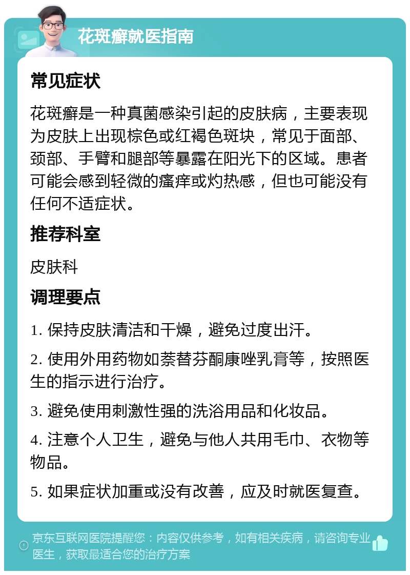 花斑癣就医指南 常见症状 花斑癣是一种真菌感染引起的皮肤病，主要表现为皮肤上出现棕色或红褐色斑块，常见于面部、颈部、手臂和腿部等暴露在阳光下的区域。患者可能会感到轻微的瘙痒或灼热感，但也可能没有任何不适症状。 推荐科室 皮肤科 调理要点 1. 保持皮肤清洁和干燥，避免过度出汗。 2. 使用外用药物如萘替芬酮康唑乳膏等，按照医生的指示进行治疗。 3. 避免使用刺激性强的洗浴用品和化妆品。 4. 注意个人卫生，避免与他人共用毛巾、衣物等物品。 5. 如果症状加重或没有改善，应及时就医复查。