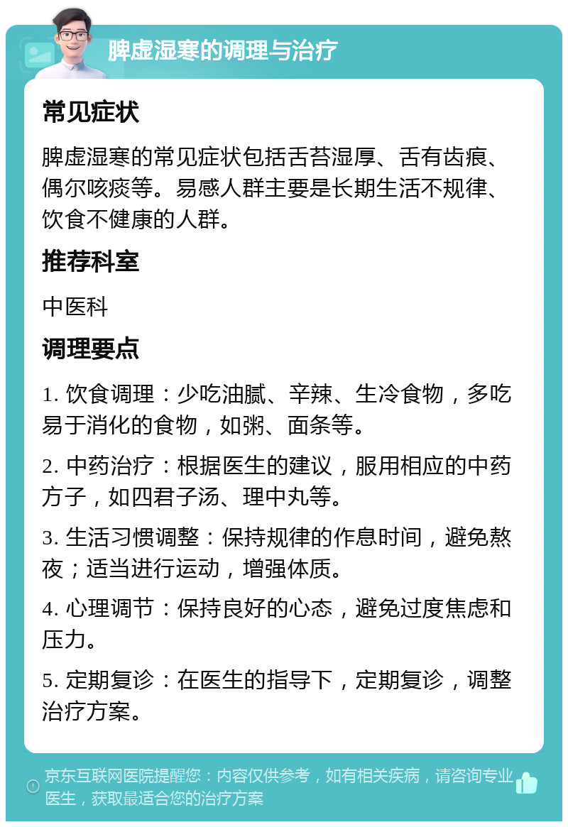 脾虚湿寒的调理与治疗 常见症状 脾虚湿寒的常见症状包括舌苔湿厚、舌有齿痕、偶尔咳痰等。易感人群主要是长期生活不规律、饮食不健康的人群。 推荐科室 中医科 调理要点 1. 饮食调理：少吃油腻、辛辣、生冷食物，多吃易于消化的食物，如粥、面条等。 2. 中药治疗：根据医生的建议，服用相应的中药方子，如四君子汤、理中丸等。 3. 生活习惯调整：保持规律的作息时间，避免熬夜；适当进行运动，增强体质。 4. 心理调节：保持良好的心态，避免过度焦虑和压力。 5. 定期复诊：在医生的指导下，定期复诊，调整治疗方案。