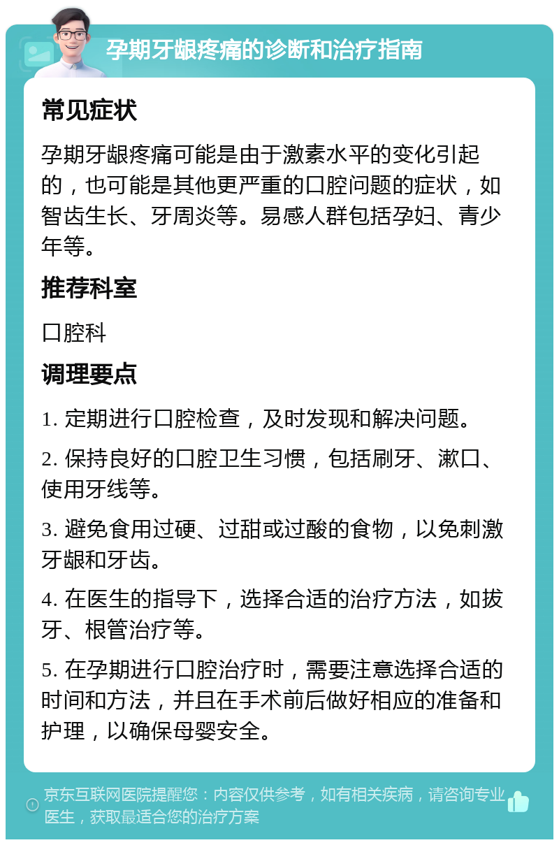 孕期牙龈疼痛的诊断和治疗指南 常见症状 孕期牙龈疼痛可能是由于激素水平的变化引起的，也可能是其他更严重的口腔问题的症状，如智齿生长、牙周炎等。易感人群包括孕妇、青少年等。 推荐科室 口腔科 调理要点 1. 定期进行口腔检查，及时发现和解决问题。 2. 保持良好的口腔卫生习惯，包括刷牙、漱口、使用牙线等。 3. 避免食用过硬、过甜或过酸的食物，以免刺激牙龈和牙齿。 4. 在医生的指导下，选择合适的治疗方法，如拔牙、根管治疗等。 5. 在孕期进行口腔治疗时，需要注意选择合适的时间和方法，并且在手术前后做好相应的准备和护理，以确保母婴安全。