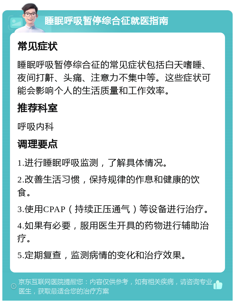 睡眠呼吸暂停综合征就医指南 常见症状 睡眠呼吸暂停综合征的常见症状包括白天嗜睡、夜间打鼾、头痛、注意力不集中等。这些症状可能会影响个人的生活质量和工作效率。 推荐科室 呼吸内科 调理要点 1.进行睡眠呼吸监测，了解具体情况。 2.改善生活习惯，保持规律的作息和健康的饮食。 3.使用CPAP（持续正压通气）等设备进行治疗。 4.如果有必要，服用医生开具的药物进行辅助治疗。 5.定期复查，监测病情的变化和治疗效果。