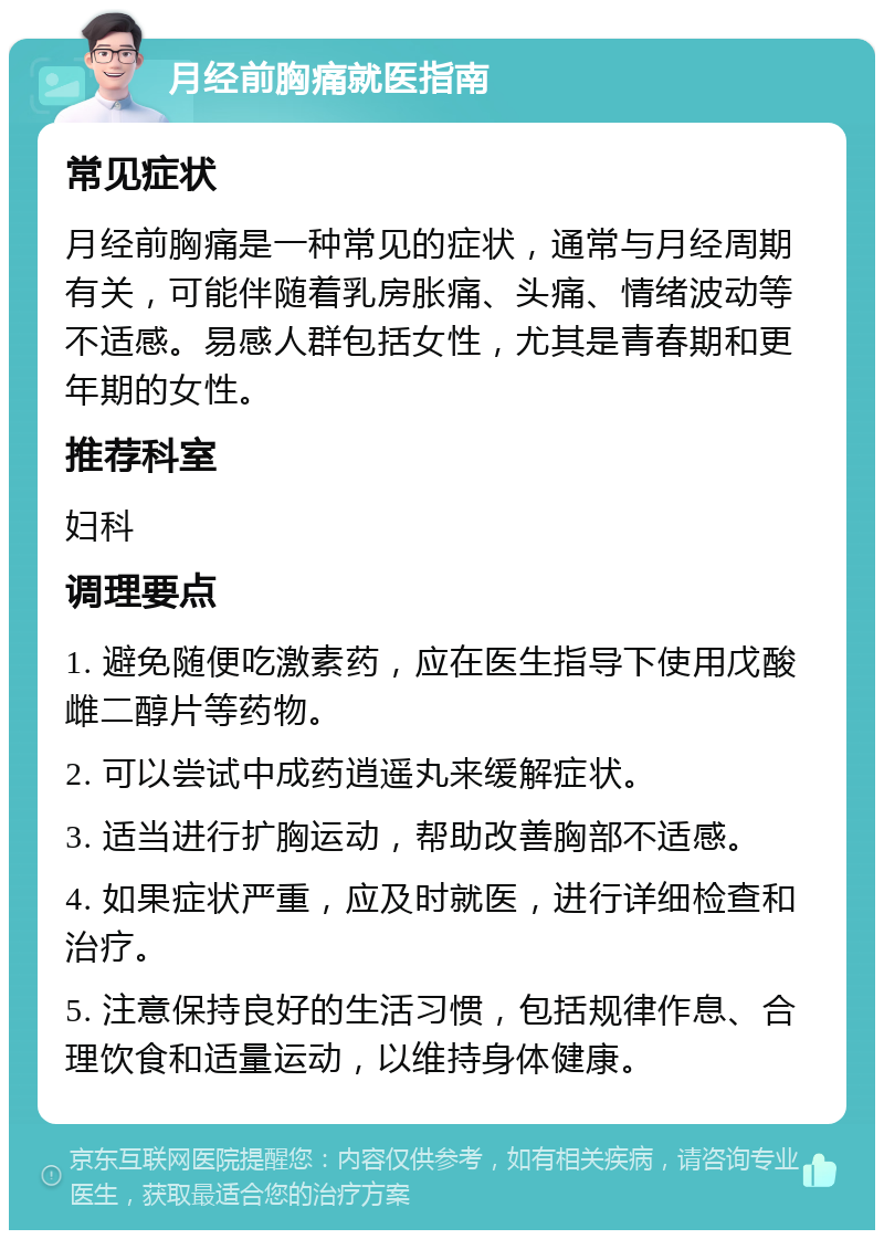 月经前胸痛就医指南 常见症状 月经前胸痛是一种常见的症状，通常与月经周期有关，可能伴随着乳房胀痛、头痛、情绪波动等不适感。易感人群包括女性，尤其是青春期和更年期的女性。 推荐科室 妇科 调理要点 1. 避免随便吃激素药，应在医生指导下使用戊酸雌二醇片等药物。 2. 可以尝试中成药逍遥丸来缓解症状。 3. 适当进行扩胸运动，帮助改善胸部不适感。 4. 如果症状严重，应及时就医，进行详细检查和治疗。 5. 注意保持良好的生活习惯，包括规律作息、合理饮食和适量运动，以维持身体健康。