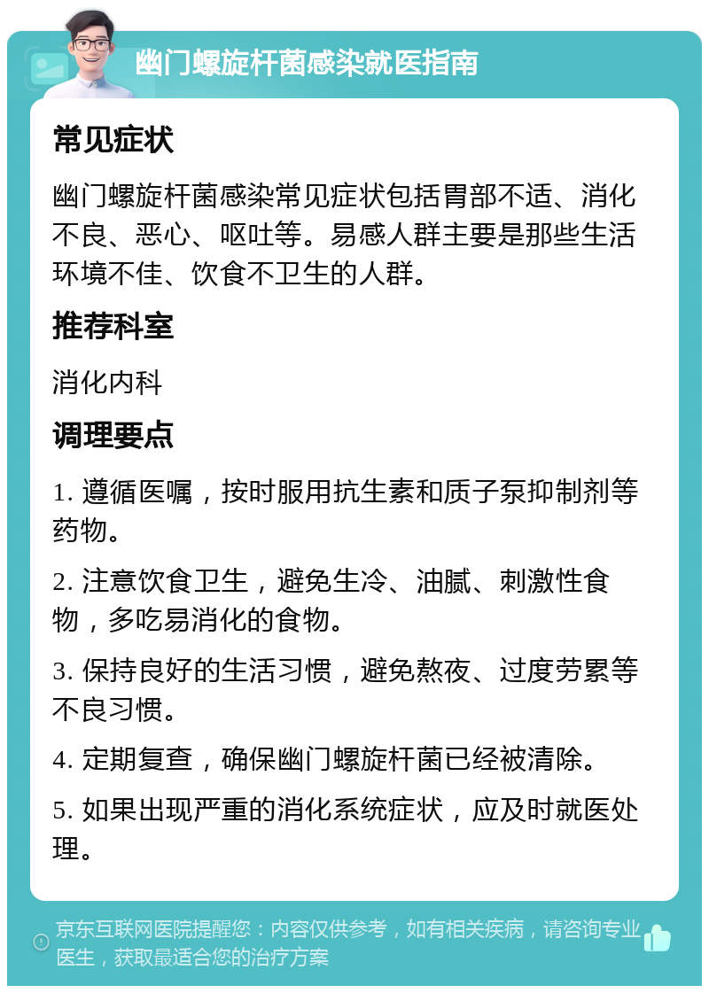 幽门螺旋杆菌感染就医指南 常见症状 幽门螺旋杆菌感染常见症状包括胃部不适、消化不良、恶心、呕吐等。易感人群主要是那些生活环境不佳、饮食不卫生的人群。 推荐科室 消化内科 调理要点 1. 遵循医嘱，按时服用抗生素和质子泵抑制剂等药物。 2. 注意饮食卫生，避免生冷、油腻、刺激性食物，多吃易消化的食物。 3. 保持良好的生活习惯，避免熬夜、过度劳累等不良习惯。 4. 定期复查，确保幽门螺旋杆菌已经被清除。 5. 如果出现严重的消化系统症状，应及时就医处理。