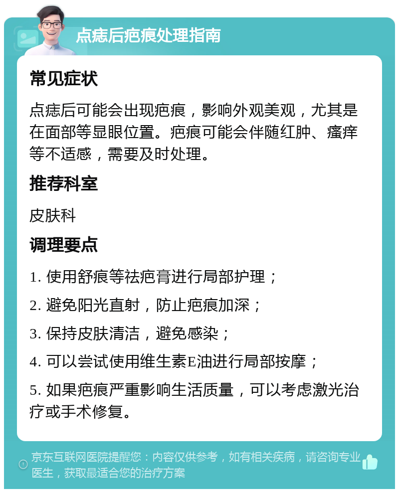 点痣后疤痕处理指南 常见症状 点痣后可能会出现疤痕，影响外观美观，尤其是在面部等显眼位置。疤痕可能会伴随红肿、瘙痒等不适感，需要及时处理。 推荐科室 皮肤科 调理要点 1. 使用舒痕等祛疤膏进行局部护理； 2. 避免阳光直射，防止疤痕加深； 3. 保持皮肤清洁，避免感染； 4. 可以尝试使用维生素E油进行局部按摩； 5. 如果疤痕严重影响生活质量，可以考虑激光治疗或手术修复。