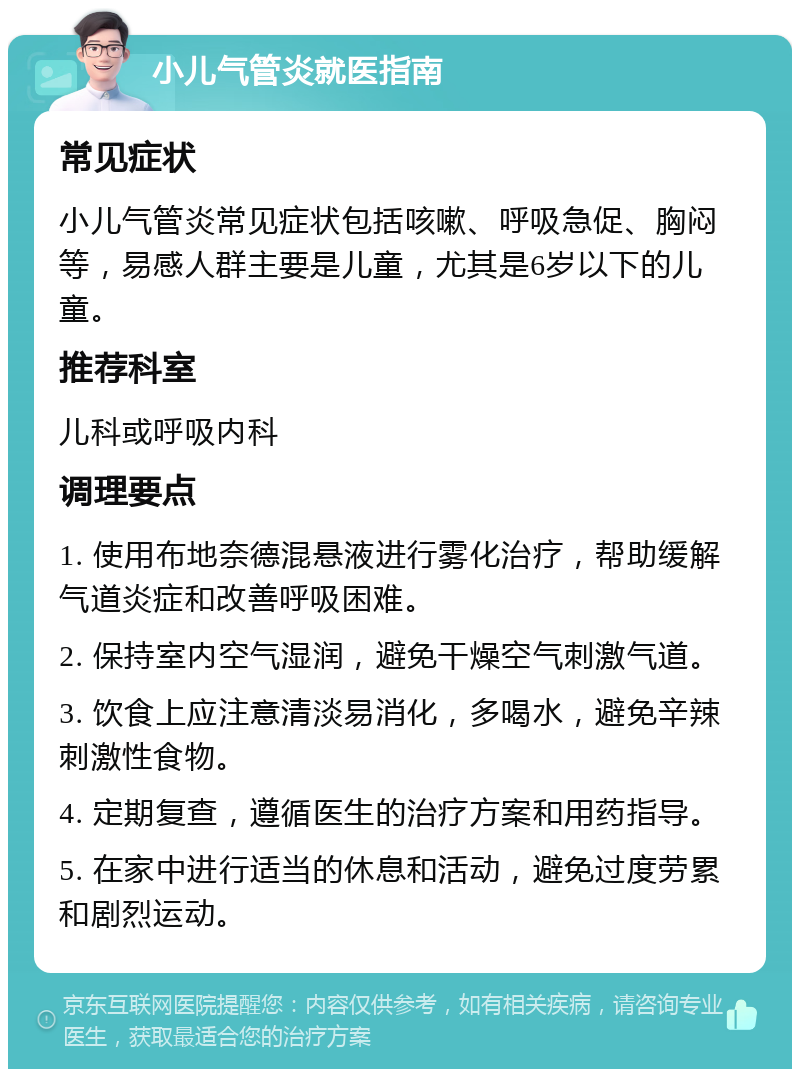 小儿气管炎就医指南 常见症状 小儿气管炎常见症状包括咳嗽、呼吸急促、胸闷等，易感人群主要是儿童，尤其是6岁以下的儿童。 推荐科室 儿科或呼吸内科 调理要点 1. 使用布地奈德混悬液进行雾化治疗，帮助缓解气道炎症和改善呼吸困难。 2. 保持室内空气湿润，避免干燥空气刺激气道。 3. 饮食上应注意清淡易消化，多喝水，避免辛辣刺激性食物。 4. 定期复查，遵循医生的治疗方案和用药指导。 5. 在家中进行适当的休息和活动，避免过度劳累和剧烈运动。