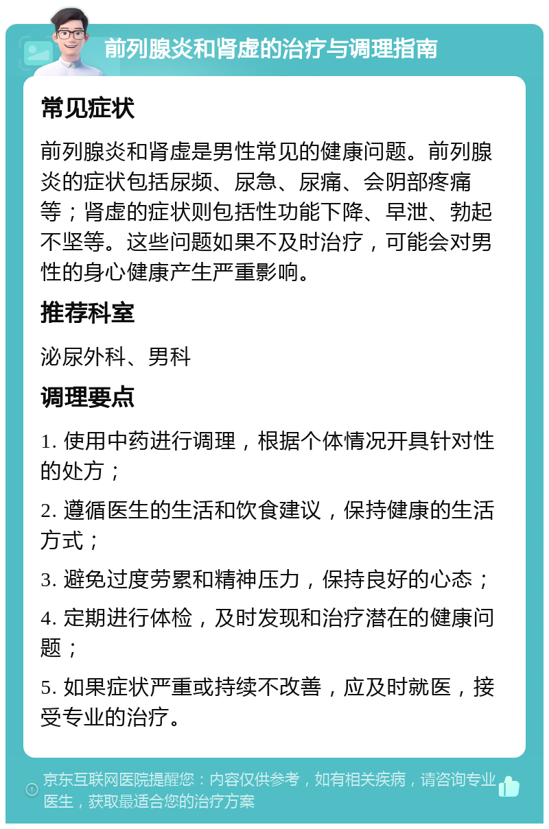 前列腺炎和肾虚的治疗与调理指南 常见症状 前列腺炎和肾虚是男性常见的健康问题。前列腺炎的症状包括尿频、尿急、尿痛、会阴部疼痛等；肾虚的症状则包括性功能下降、早泄、勃起不坚等。这些问题如果不及时治疗，可能会对男性的身心健康产生严重影响。 推荐科室 泌尿外科、男科 调理要点 1. 使用中药进行调理，根据个体情况开具针对性的处方； 2. 遵循医生的生活和饮食建议，保持健康的生活方式； 3. 避免过度劳累和精神压力，保持良好的心态； 4. 定期进行体检，及时发现和治疗潜在的健康问题； 5. 如果症状严重或持续不改善，应及时就医，接受专业的治疗。