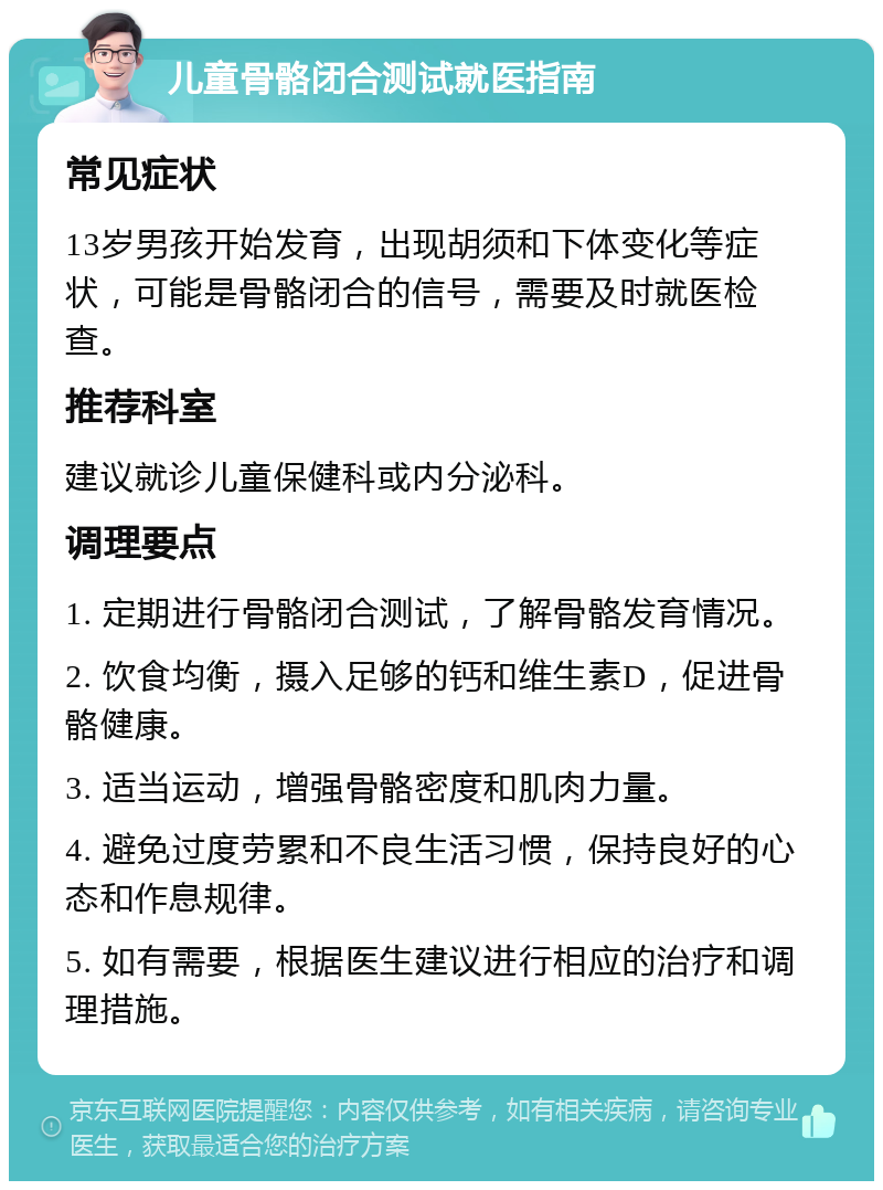 儿童骨骼闭合测试就医指南 常见症状 13岁男孩开始发育，出现胡须和下体变化等症状，可能是骨骼闭合的信号，需要及时就医检查。 推荐科室 建议就诊儿童保健科或内分泌科。 调理要点 1. 定期进行骨骼闭合测试，了解骨骼发育情况。 2. 饮食均衡，摄入足够的钙和维生素D，促进骨骼健康。 3. 适当运动，增强骨骼密度和肌肉力量。 4. 避免过度劳累和不良生活习惯，保持良好的心态和作息规律。 5. 如有需要，根据医生建议进行相应的治疗和调理措施。