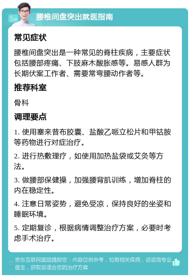 腰椎间盘突出就医指南 常见症状 腰椎间盘突出是一种常见的脊柱疾病，主要症状包括腰部疼痛、下肢麻木酸胀感等。易感人群为长期伏案工作者、需要常弯腰动作者等。 推荐科室 骨科 调理要点 1. 使用塞来昔布胶囊、盐酸乙哌立松片和甲钴胺等药物进行对症治疗。 2. 进行热敷理疗，如使用加热盐袋或艾灸等方法。 3. 做腰部保健操，加强腰背肌训练，增加脊柱的内在稳定性。 4. 注意日常姿势，避免受凉，保持良好的坐姿和睡眠环境。 5. 定期复诊，根据病情调整治疗方案，必要时考虑手术治疗。