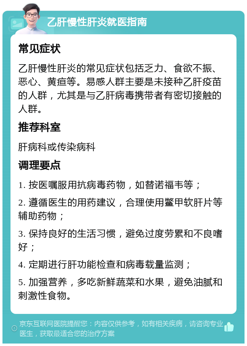 乙肝慢性肝炎就医指南 常见症状 乙肝慢性肝炎的常见症状包括乏力、食欲不振、恶心、黄疸等。易感人群主要是未接种乙肝疫苗的人群，尤其是与乙肝病毒携带者有密切接触的人群。 推荐科室 肝病科或传染病科 调理要点 1. 按医嘱服用抗病毒药物，如替诺福韦等； 2. 遵循医生的用药建议，合理使用鳖甲软肝片等辅助药物； 3. 保持良好的生活习惯，避免过度劳累和不良嗜好； 4. 定期进行肝功能检查和病毒载量监测； 5. 加强营养，多吃新鲜蔬菜和水果，避免油腻和刺激性食物。