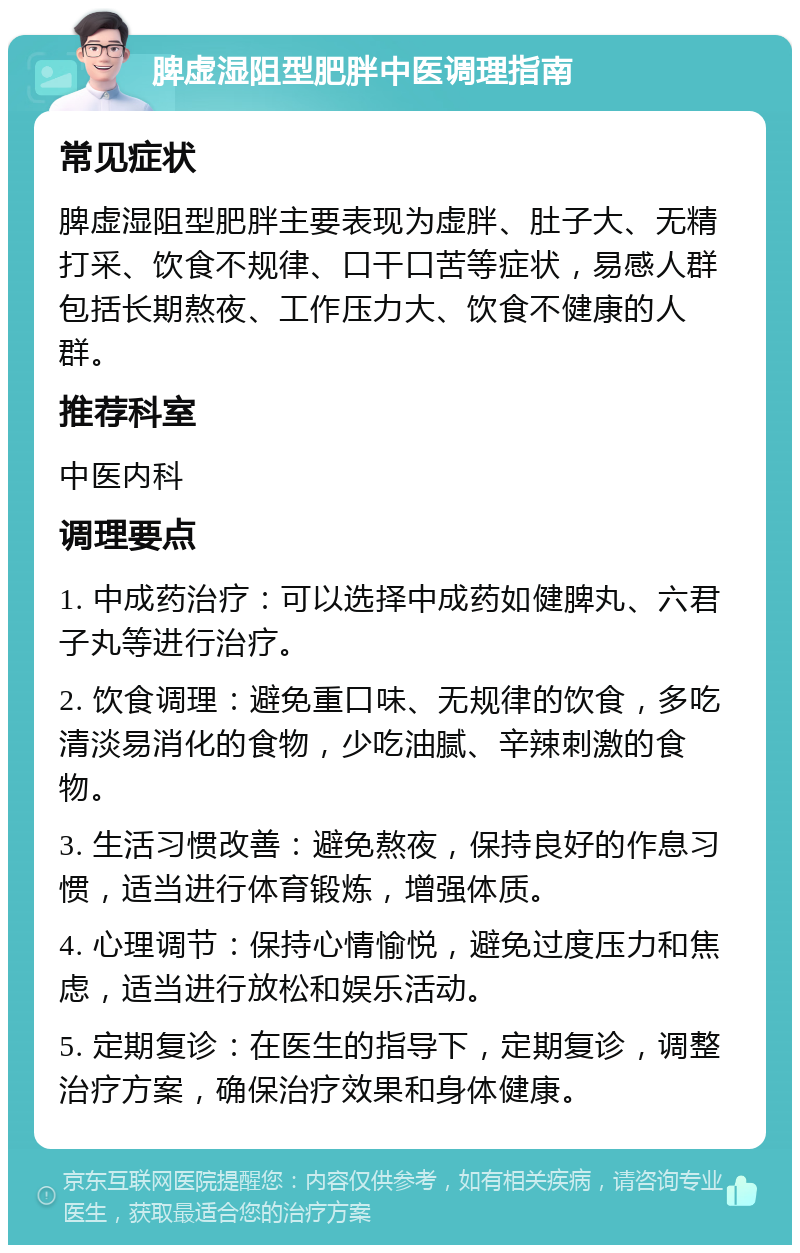 脾虚湿阻型肥胖中医调理指南 常见症状 脾虚湿阻型肥胖主要表现为虚胖、肚子大、无精打采、饮食不规律、口干口苦等症状，易感人群包括长期熬夜、工作压力大、饮食不健康的人群。 推荐科室 中医内科 调理要点 1. 中成药治疗：可以选择中成药如健脾丸、六君子丸等进行治疗。 2. 饮食调理：避免重口味、无规律的饮食，多吃清淡易消化的食物，少吃油腻、辛辣刺激的食物。 3. 生活习惯改善：避免熬夜，保持良好的作息习惯，适当进行体育锻炼，增强体质。 4. 心理调节：保持心情愉悦，避免过度压力和焦虑，适当进行放松和娱乐活动。 5. 定期复诊：在医生的指导下，定期复诊，调整治疗方案，确保治疗效果和身体健康。