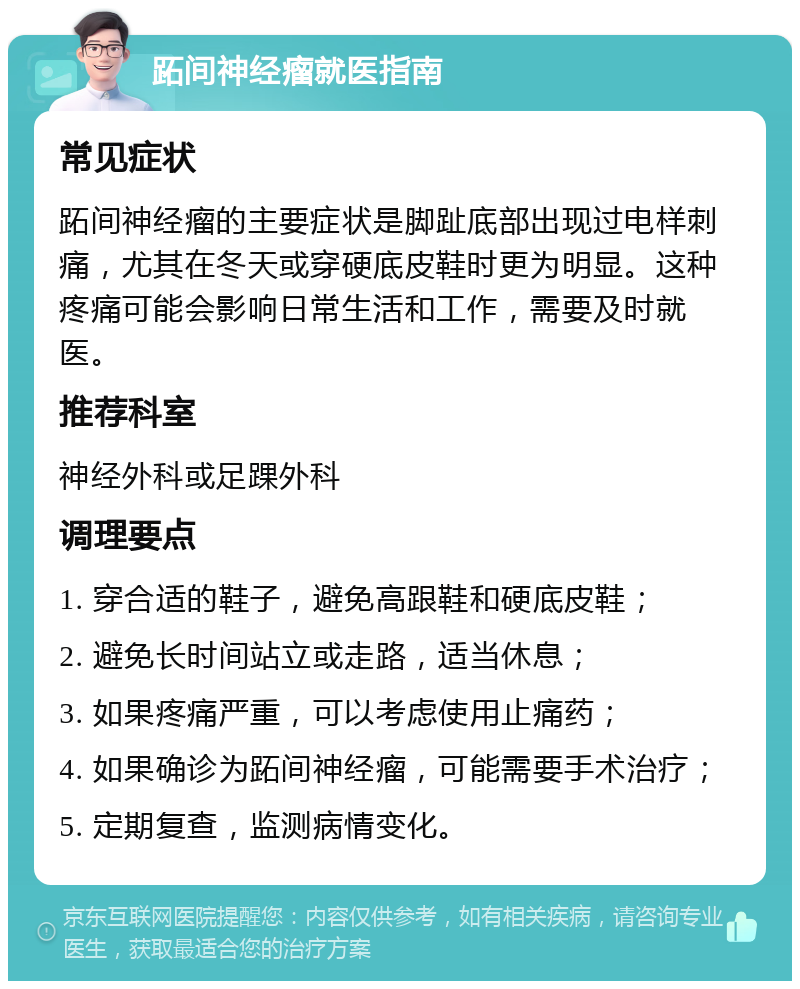 跖间神经瘤就医指南 常见症状 跖间神经瘤的主要症状是脚趾底部出现过电样刺痛，尤其在冬天或穿硬底皮鞋时更为明显。这种疼痛可能会影响日常生活和工作，需要及时就医。 推荐科室 神经外科或足踝外科 调理要点 1. 穿合适的鞋子，避免高跟鞋和硬底皮鞋； 2. 避免长时间站立或走路，适当休息； 3. 如果疼痛严重，可以考虑使用止痛药； 4. 如果确诊为跖间神经瘤，可能需要手术治疗； 5. 定期复查，监测病情变化。