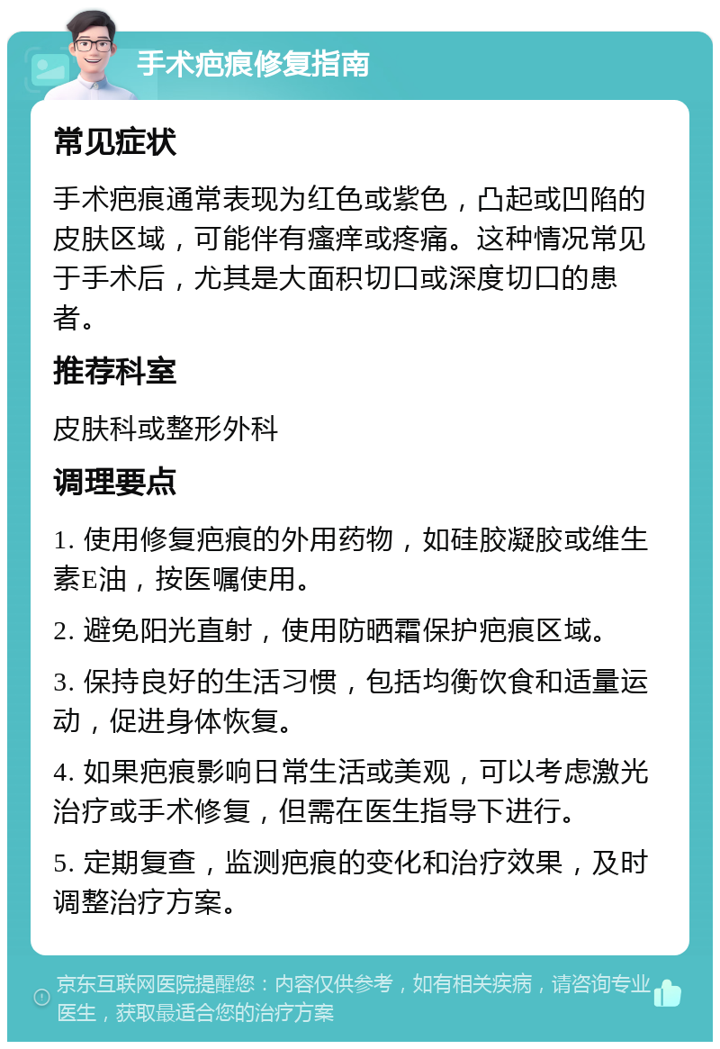 手术疤痕修复指南 常见症状 手术疤痕通常表现为红色或紫色，凸起或凹陷的皮肤区域，可能伴有瘙痒或疼痛。这种情况常见于手术后，尤其是大面积切口或深度切口的患者。 推荐科室 皮肤科或整形外科 调理要点 1. 使用修复疤痕的外用药物，如硅胶凝胶或维生素E油，按医嘱使用。 2. 避免阳光直射，使用防晒霜保护疤痕区域。 3. 保持良好的生活习惯，包括均衡饮食和适量运动，促进身体恢复。 4. 如果疤痕影响日常生活或美观，可以考虑激光治疗或手术修复，但需在医生指导下进行。 5. 定期复查，监测疤痕的变化和治疗效果，及时调整治疗方案。