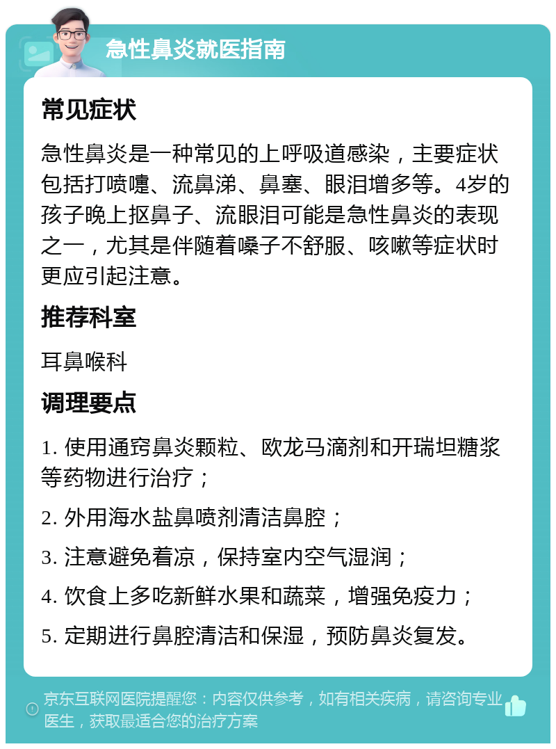 急性鼻炎就医指南 常见症状 急性鼻炎是一种常见的上呼吸道感染，主要症状包括打喷嚏、流鼻涕、鼻塞、眼泪增多等。4岁的孩子晚上抠鼻子、流眼泪可能是急性鼻炎的表现之一，尤其是伴随着嗓子不舒服、咳嗽等症状时更应引起注意。 推荐科室 耳鼻喉科 调理要点 1. 使用通窍鼻炎颗粒、欧龙马滴剂和开瑞坦糖浆等药物进行治疗； 2. 外用海水盐鼻喷剂清洁鼻腔； 3. 注意避免着凉，保持室内空气湿润； 4. 饮食上多吃新鲜水果和蔬菜，增强免疫力； 5. 定期进行鼻腔清洁和保湿，预防鼻炎复发。