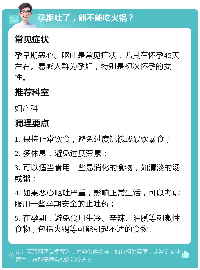 孕期吐了，能不能吃火锅？ 常见症状 孕早期恶心、呕吐是常见症状，尤其在怀孕45天左右。易感人群为孕妇，特别是初次怀孕的女性。 推荐科室 妇产科 调理要点 1. 保持正常饮食，避免过度饥饿或暴饮暴食； 2. 多休息，避免过度劳累； 3. 可以适当食用一些易消化的食物，如清淡的汤或粥； 4. 如果恶心呕吐严重，影响正常生活，可以考虑服用一些孕期安全的止吐药； 5. 在孕期，避免食用生冷、辛辣、油腻等刺激性食物，包括火锅等可能引起不适的食物。