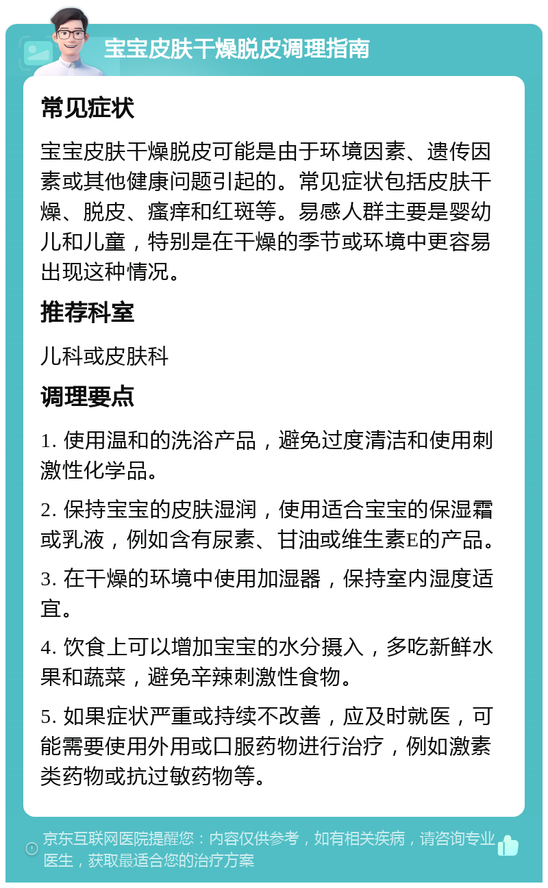 宝宝皮肤干燥脱皮调理指南 常见症状 宝宝皮肤干燥脱皮可能是由于环境因素、遗传因素或其他健康问题引起的。常见症状包括皮肤干燥、脱皮、瘙痒和红斑等。易感人群主要是婴幼儿和儿童，特别是在干燥的季节或环境中更容易出现这种情况。 推荐科室 儿科或皮肤科 调理要点 1. 使用温和的洗浴产品，避免过度清洁和使用刺激性化学品。 2. 保持宝宝的皮肤湿润，使用适合宝宝的保湿霜或乳液，例如含有尿素、甘油或维生素E的产品。 3. 在干燥的环境中使用加湿器，保持室内湿度适宜。 4. 饮食上可以增加宝宝的水分摄入，多吃新鲜水果和蔬菜，避免辛辣刺激性食物。 5. 如果症状严重或持续不改善，应及时就医，可能需要使用外用或口服药物进行治疗，例如激素类药物或抗过敏药物等。