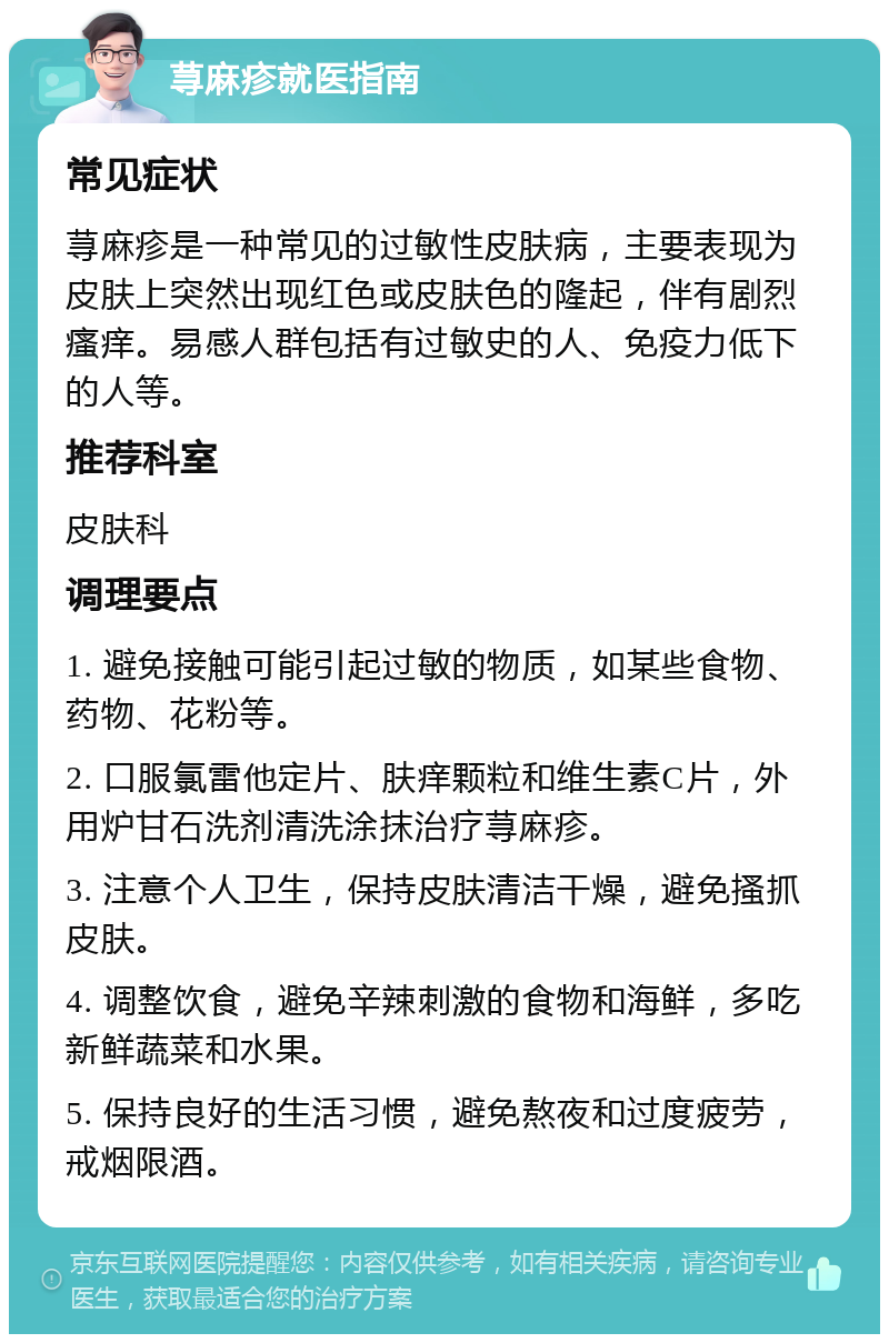 荨麻疹就医指南 常见症状 荨麻疹是一种常见的过敏性皮肤病，主要表现为皮肤上突然出现红色或皮肤色的隆起，伴有剧烈瘙痒。易感人群包括有过敏史的人、免疫力低下的人等。 推荐科室 皮肤科 调理要点 1. 避免接触可能引起过敏的物质，如某些食物、药物、花粉等。 2. 口服氯雷他定片、肤痒颗粒和维生素C片，外用炉甘石洗剂清洗涂抹治疗荨麻疹。 3. 注意个人卫生，保持皮肤清洁干燥，避免搔抓皮肤。 4. 调整饮食，避免辛辣刺激的食物和海鲜，多吃新鲜蔬菜和水果。 5. 保持良好的生活习惯，避免熬夜和过度疲劳，戒烟限酒。