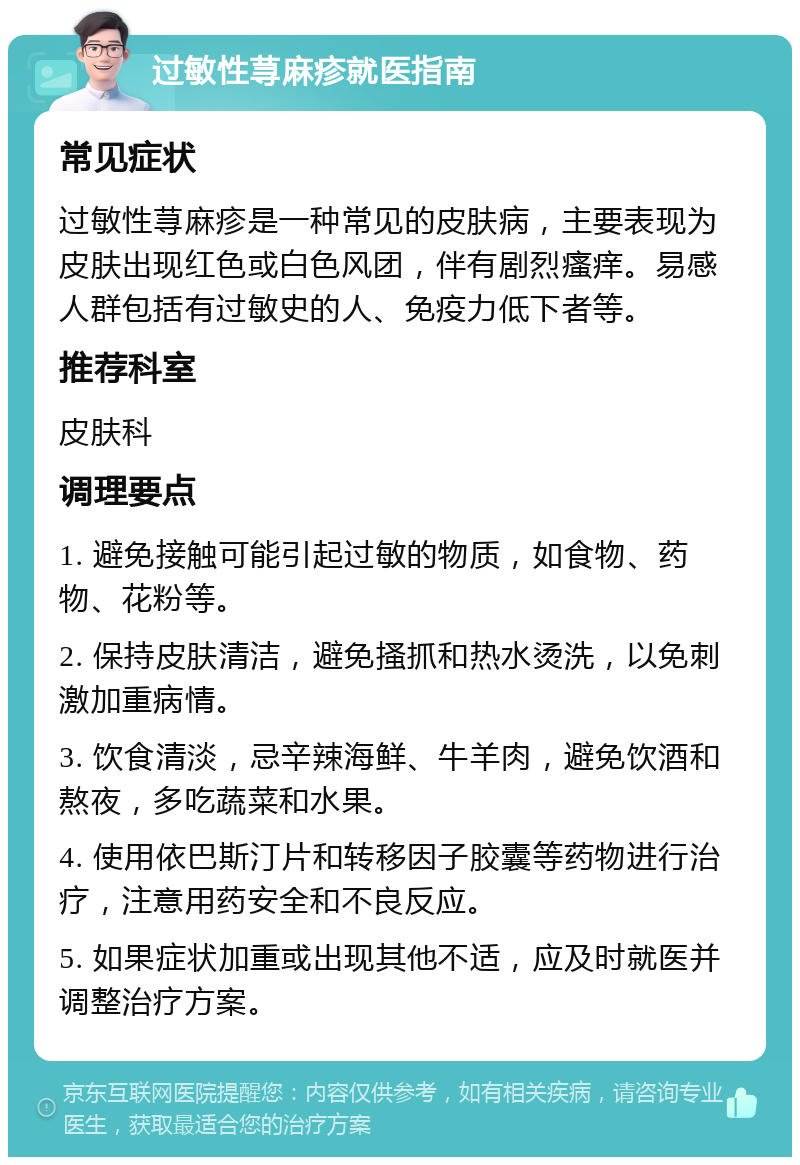 过敏性荨麻疹就医指南 常见症状 过敏性荨麻疹是一种常见的皮肤病，主要表现为皮肤出现红色或白色风团，伴有剧烈瘙痒。易感人群包括有过敏史的人、免疫力低下者等。 推荐科室 皮肤科 调理要点 1. 避免接触可能引起过敏的物质，如食物、药物、花粉等。 2. 保持皮肤清洁，避免搔抓和热水烫洗，以免刺激加重病情。 3. 饮食清淡，忌辛辣海鲜、牛羊肉，避免饮酒和熬夜，多吃蔬菜和水果。 4. 使用依巴斯汀片和转移因子胶囊等药物进行治疗，注意用药安全和不良反应。 5. 如果症状加重或出现其他不适，应及时就医并调整治疗方案。