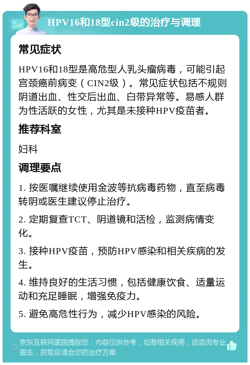 HPV16和18型cin2级的治疗与调理 常见症状 HPV16和18型是高危型人乳头瘤病毒，可能引起宫颈癌前病变（CIN2级）。常见症状包括不规则阴道出血、性交后出血、白带异常等。易感人群为性活跃的女性，尤其是未接种HPV疫苗者。 推荐科室 妇科 调理要点 1. 按医嘱继续使用金波等抗病毒药物，直至病毒转阴或医生建议停止治疗。 2. 定期复查TCT、阴道镜和活检，监测病情变化。 3. 接种HPV疫苗，预防HPV感染和相关疾病的发生。 4. 维持良好的生活习惯，包括健康饮食、适量运动和充足睡眠，增强免疫力。 5. 避免高危性行为，减少HPV感染的风险。