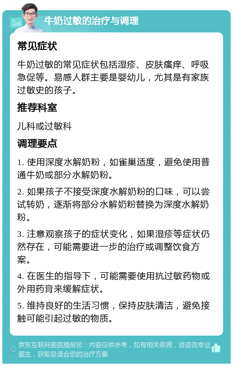 牛奶过敏的治疗与调理 常见症状 牛奶过敏的常见症状包括湿疹、皮肤瘙痒、呼吸急促等。易感人群主要是婴幼儿，尤其是有家族过敏史的孩子。 推荐科室 儿科或过敏科 调理要点 1. 使用深度水解奶粉，如雀巢适度，避免使用普通牛奶或部分水解奶粉。 2. 如果孩子不接受深度水解奶粉的口味，可以尝试转奶，逐渐将部分水解奶粉替换为深度水解奶粉。 3. 注意观察孩子的症状变化，如果湿疹等症状仍然存在，可能需要进一步的治疗或调整饮食方案。 4. 在医生的指导下，可能需要使用抗过敏药物或外用药膏来缓解症状。 5. 维持良好的生活习惯，保持皮肤清洁，避免接触可能引起过敏的物质。