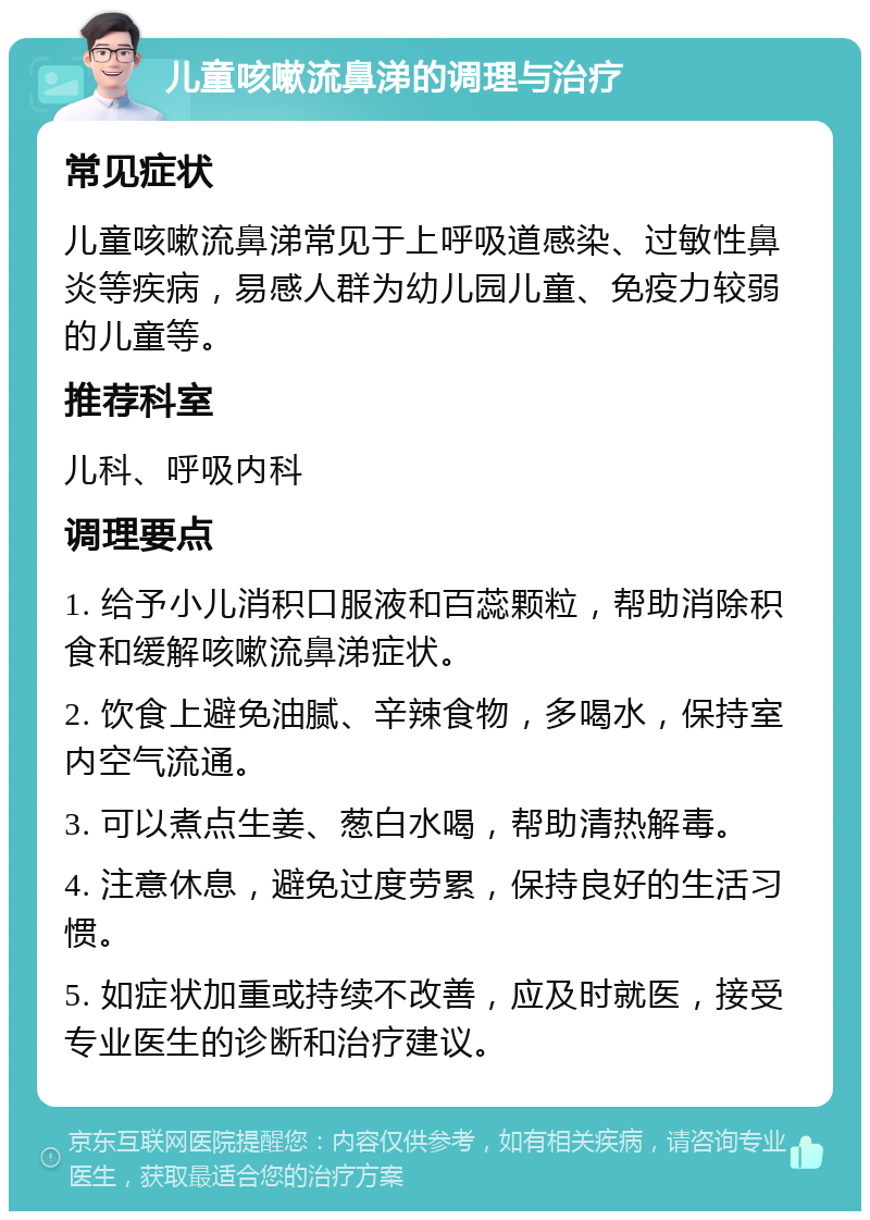 儿童咳嗽流鼻涕的调理与治疗 常见症状 儿童咳嗽流鼻涕常见于上呼吸道感染、过敏性鼻炎等疾病，易感人群为幼儿园儿童、免疫力较弱的儿童等。 推荐科室 儿科、呼吸内科 调理要点 1. 给予小儿消积口服液和百蕊颗粒，帮助消除积食和缓解咳嗽流鼻涕症状。 2. 饮食上避免油腻、辛辣食物，多喝水，保持室内空气流通。 3. 可以煮点生姜、葱白水喝，帮助清热解毒。 4. 注意休息，避免过度劳累，保持良好的生活习惯。 5. 如症状加重或持续不改善，应及时就医，接受专业医生的诊断和治疗建议。