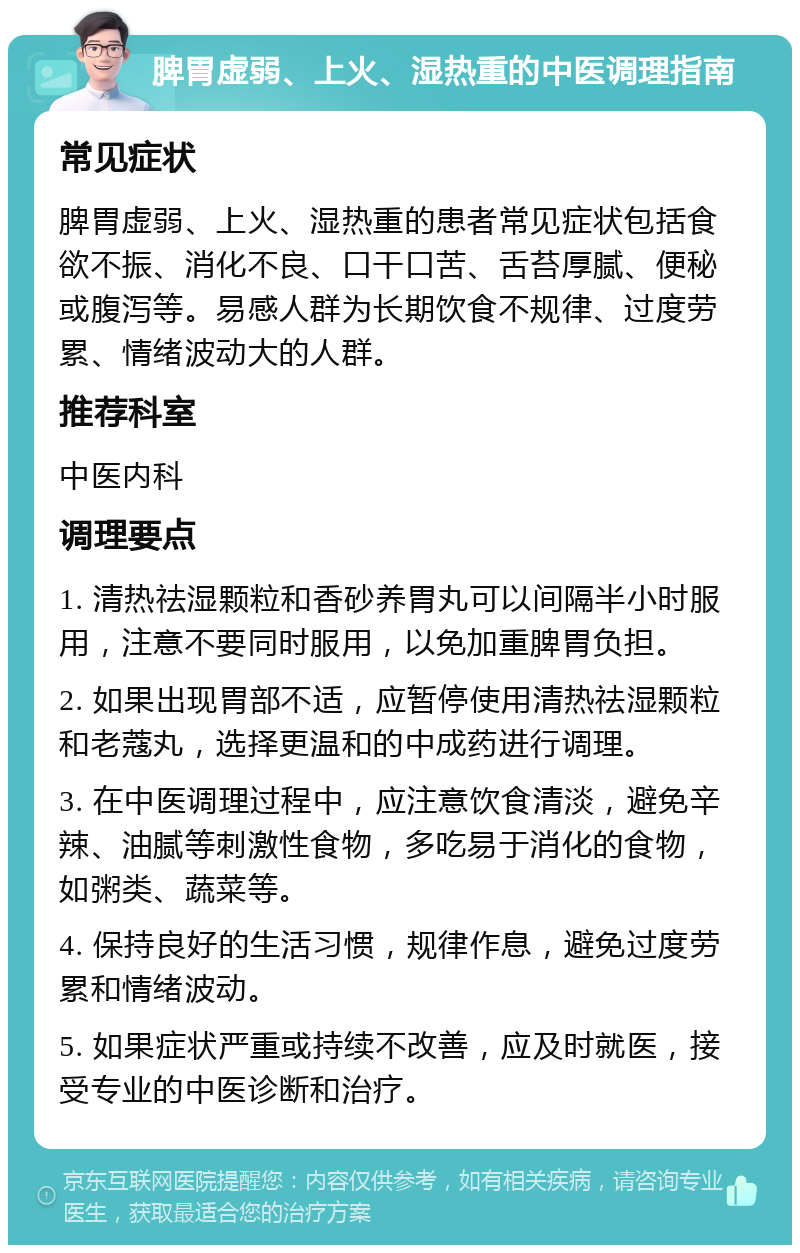 脾胃虚弱、上火、湿热重的中医调理指南 常见症状 脾胃虚弱、上火、湿热重的患者常见症状包括食欲不振、消化不良、口干口苦、舌苔厚腻、便秘或腹泻等。易感人群为长期饮食不规律、过度劳累、情绪波动大的人群。 推荐科室 中医内科 调理要点 1. 清热祛湿颗粒和香砂养胃丸可以间隔半小时服用，注意不要同时服用，以免加重脾胃负担。 2. 如果出现胃部不适，应暂停使用清热祛湿颗粒和老蔻丸，选择更温和的中成药进行调理。 3. 在中医调理过程中，应注意饮食清淡，避免辛辣、油腻等刺激性食物，多吃易于消化的食物，如粥类、蔬菜等。 4. 保持良好的生活习惯，规律作息，避免过度劳累和情绪波动。 5. 如果症状严重或持续不改善，应及时就医，接受专业的中医诊断和治疗。