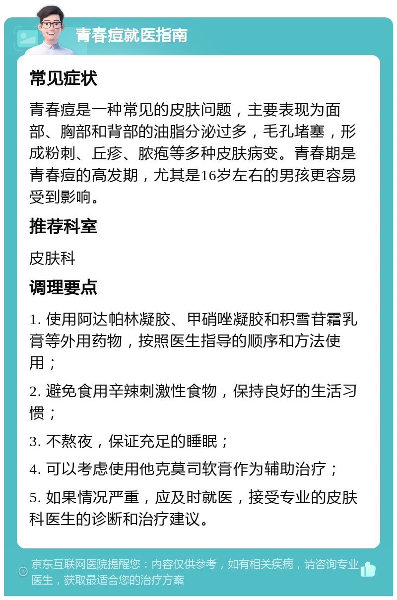 青春痘就医指南 常见症状 青春痘是一种常见的皮肤问题，主要表现为面部、胸部和背部的油脂分泌过多，毛孔堵塞，形成粉刺、丘疹、脓疱等多种皮肤病变。青春期是青春痘的高发期，尤其是16岁左右的男孩更容易受到影响。 推荐科室 皮肤科 调理要点 1. 使用阿达帕林凝胶、甲硝唑凝胶和积雪苷霜乳膏等外用药物，按照医生指导的顺序和方法使用； 2. 避免食用辛辣刺激性食物，保持良好的生活习惯； 3. 不熬夜，保证充足的睡眠； 4. 可以考虑使用他克莫司软膏作为辅助治疗； 5. 如果情况严重，应及时就医，接受专业的皮肤科医生的诊断和治疗建议。