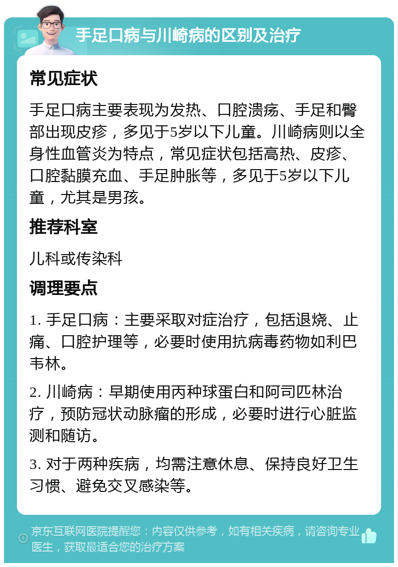 手足口病与川崎病的区别及治疗 常见症状 手足口病主要表现为发热、口腔溃疡、手足和臀部出现皮疹，多见于5岁以下儿童。川崎病则以全身性血管炎为特点，常见症状包括高热、皮疹、口腔黏膜充血、手足肿胀等，多见于5岁以下儿童，尤其是男孩。 推荐科室 儿科或传染科 调理要点 1. 手足口病：主要采取对症治疗，包括退烧、止痛、口腔护理等，必要时使用抗病毒药物如利巴韦林。 2. 川崎病：早期使用丙种球蛋白和阿司匹林治疗，预防冠状动脉瘤的形成，必要时进行心脏监测和随访。 3. 对于两种疾病，均需注意休息、保持良好卫生习惯、避免交叉感染等。