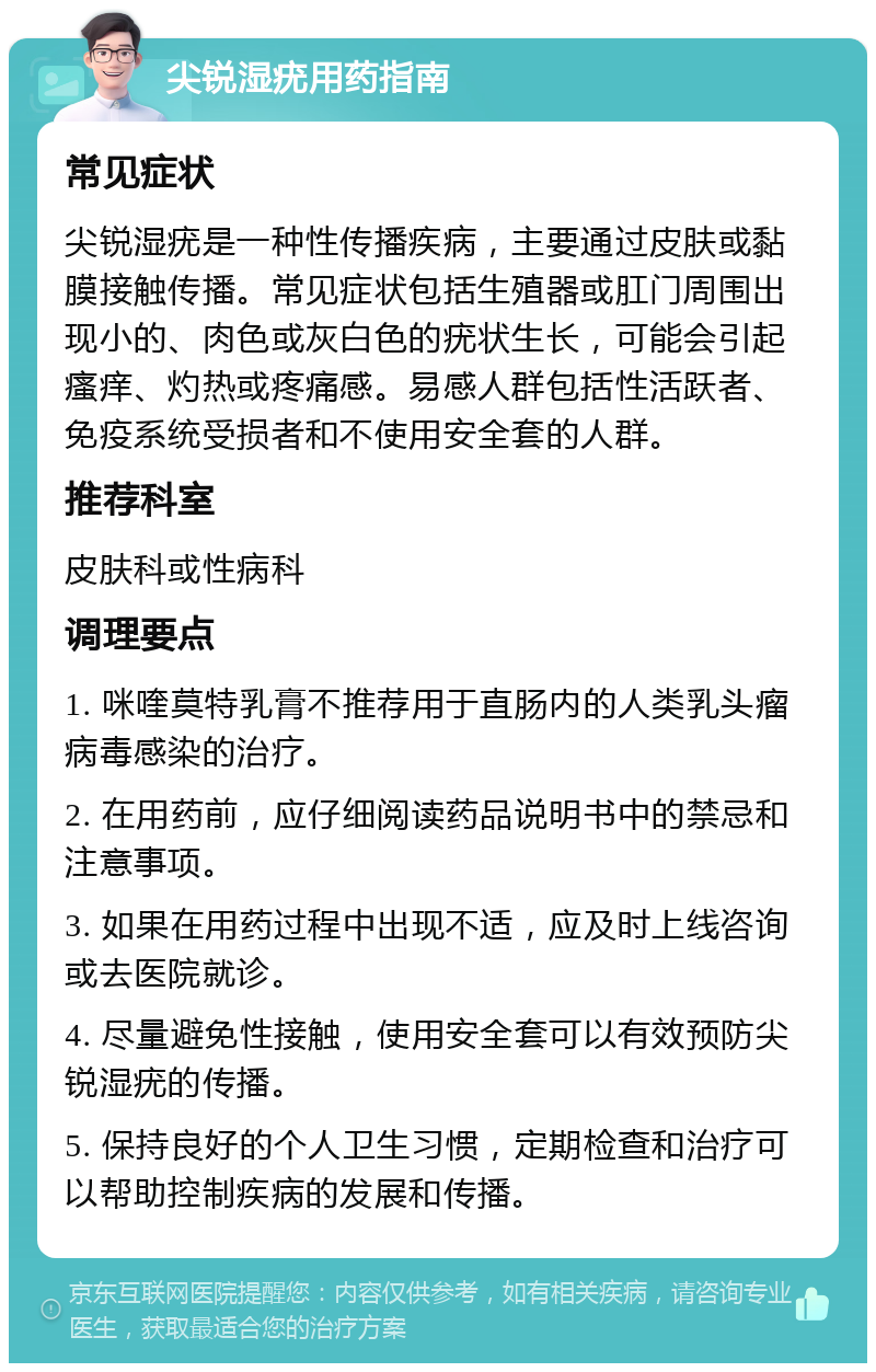 尖锐湿疣用药指南 常见症状 尖锐湿疣是一种性传播疾病，主要通过皮肤或黏膜接触传播。常见症状包括生殖器或肛门周围出现小的、肉色或灰白色的疣状生长，可能会引起瘙痒、灼热或疼痛感。易感人群包括性活跃者、免疫系统受损者和不使用安全套的人群。 推荐科室 皮肤科或性病科 调理要点 1. 咪喹莫特乳膏不推荐用于直肠内的人类乳头瘤病毒感染的治疗。 2. 在用药前，应仔细阅读药品说明书中的禁忌和注意事项。 3. 如果在用药过程中出现不适，应及时上线咨询或去医院就诊。 4. 尽量避免性接触，使用安全套可以有效预防尖锐湿疣的传播。 5. 保持良好的个人卫生习惯，定期检查和治疗可以帮助控制疾病的发展和传播。