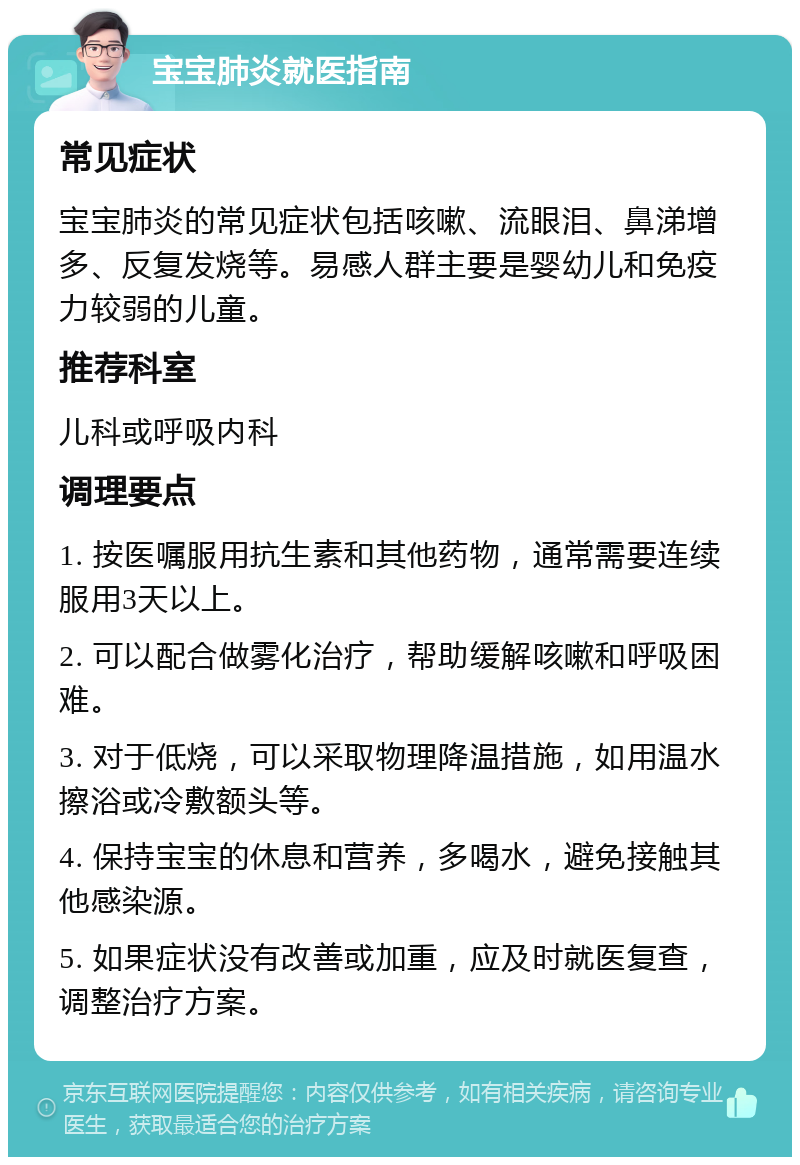 宝宝肺炎就医指南 常见症状 宝宝肺炎的常见症状包括咳嗽、流眼泪、鼻涕增多、反复发烧等。易感人群主要是婴幼儿和免疫力较弱的儿童。 推荐科室 儿科或呼吸内科 调理要点 1. 按医嘱服用抗生素和其他药物，通常需要连续服用3天以上。 2. 可以配合做雾化治疗，帮助缓解咳嗽和呼吸困难。 3. 对于低烧，可以采取物理降温措施，如用温水擦浴或冷敷额头等。 4. 保持宝宝的休息和营养，多喝水，避免接触其他感染源。 5. 如果症状没有改善或加重，应及时就医复查，调整治疗方案。