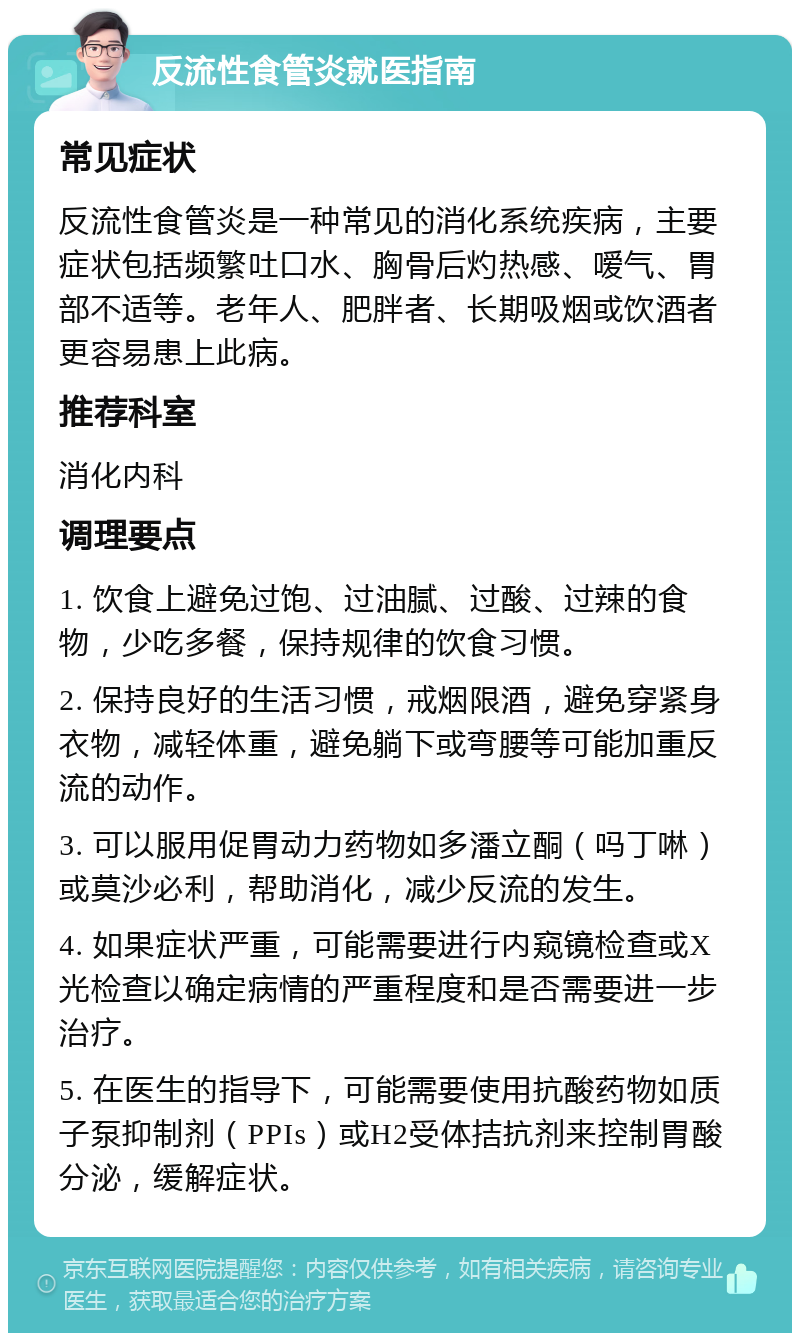 反流性食管炎就医指南 常见症状 反流性食管炎是一种常见的消化系统疾病，主要症状包括频繁吐口水、胸骨后灼热感、嗳气、胃部不适等。老年人、肥胖者、长期吸烟或饮酒者更容易患上此病。 推荐科室 消化内科 调理要点 1. 饮食上避免过饱、过油腻、过酸、过辣的食物，少吃多餐，保持规律的饮食习惯。 2. 保持良好的生活习惯，戒烟限酒，避免穿紧身衣物，减轻体重，避免躺下或弯腰等可能加重反流的动作。 3. 可以服用促胃动力药物如多潘立酮（吗丁啉）或莫沙必利，帮助消化，减少反流的发生。 4. 如果症状严重，可能需要进行内窥镜检查或X光检查以确定病情的严重程度和是否需要进一步治疗。 5. 在医生的指导下，可能需要使用抗酸药物如质子泵抑制剂（PPIs）或H2受体拮抗剂来控制胃酸分泌，缓解症状。