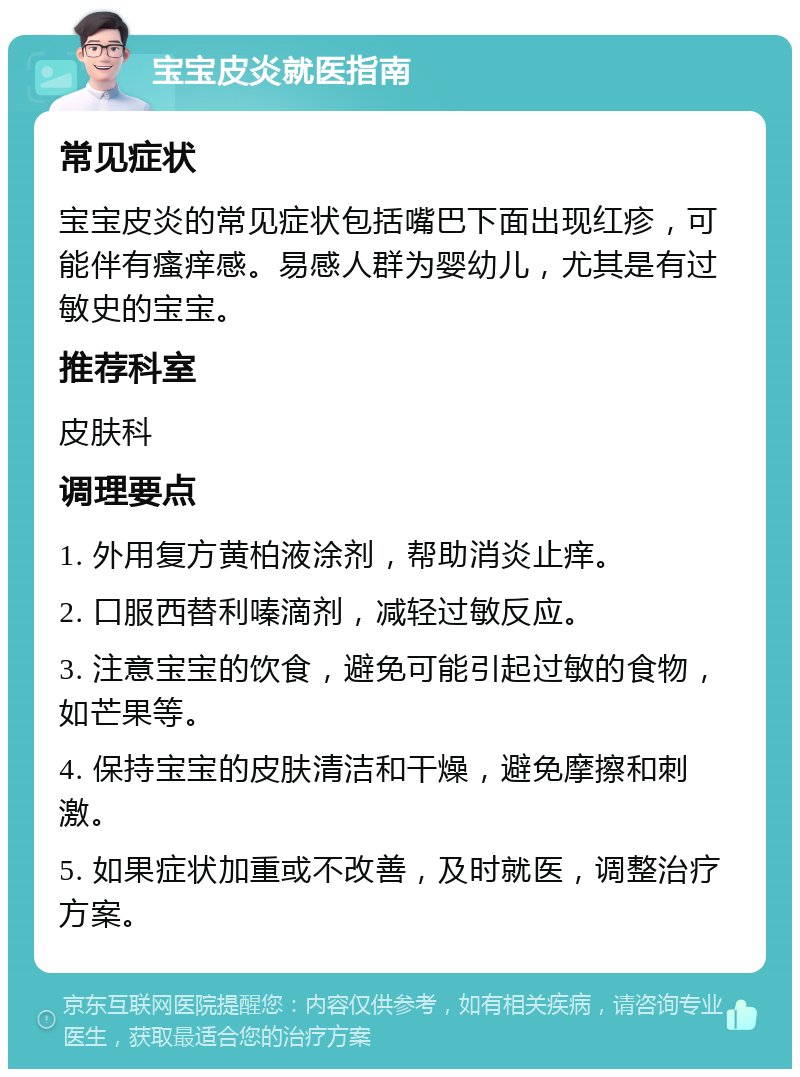 宝宝皮炎就医指南 常见症状 宝宝皮炎的常见症状包括嘴巴下面出现红疹，可能伴有瘙痒感。易感人群为婴幼儿，尤其是有过敏史的宝宝。 推荐科室 皮肤科 调理要点 1. 外用复方黄柏液涂剂，帮助消炎止痒。 2. 口服西替利嗪滴剂，减轻过敏反应。 3. 注意宝宝的饮食，避免可能引起过敏的食物，如芒果等。 4. 保持宝宝的皮肤清洁和干燥，避免摩擦和刺激。 5. 如果症状加重或不改善，及时就医，调整治疗方案。