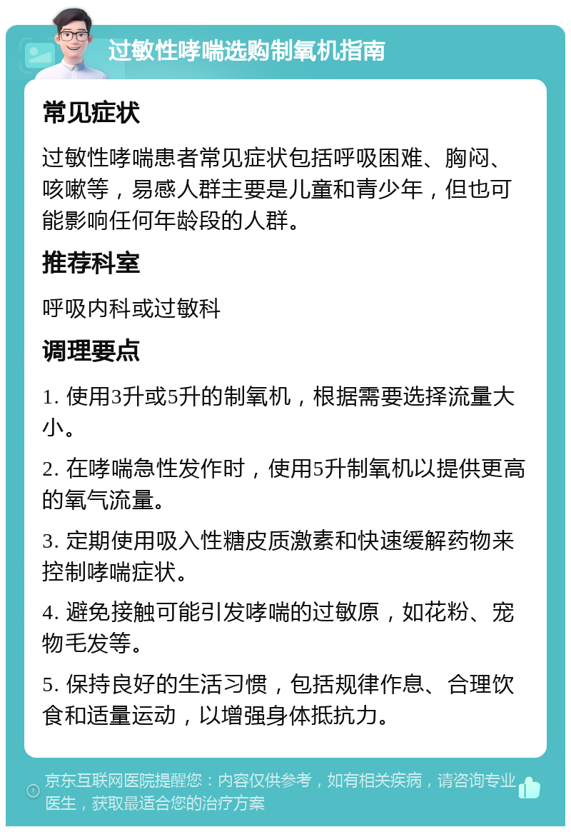 过敏性哮喘选购制氧机指南 常见症状 过敏性哮喘患者常见症状包括呼吸困难、胸闷、咳嗽等，易感人群主要是儿童和青少年，但也可能影响任何年龄段的人群。 推荐科室 呼吸内科或过敏科 调理要点 1. 使用3升或5升的制氧机，根据需要选择流量大小。 2. 在哮喘急性发作时，使用5升制氧机以提供更高的氧气流量。 3. 定期使用吸入性糖皮质激素和快速缓解药物来控制哮喘症状。 4. 避免接触可能引发哮喘的过敏原，如花粉、宠物毛发等。 5. 保持良好的生活习惯，包括规律作息、合理饮食和适量运动，以增强身体抵抗力。