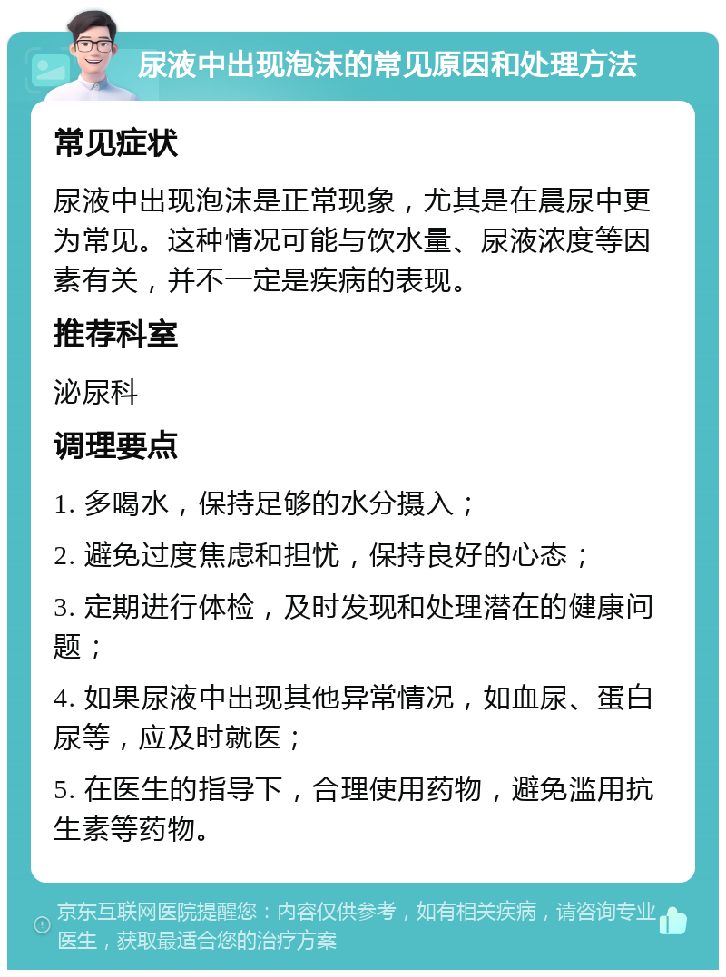 尿液中出现泡沫的常见原因和处理方法 常见症状 尿液中出现泡沫是正常现象，尤其是在晨尿中更为常见。这种情况可能与饮水量、尿液浓度等因素有关，并不一定是疾病的表现。 推荐科室 泌尿科 调理要点 1. 多喝水，保持足够的水分摄入； 2. 避免过度焦虑和担忧，保持良好的心态； 3. 定期进行体检，及时发现和处理潜在的健康问题； 4. 如果尿液中出现其他异常情况，如血尿、蛋白尿等，应及时就医； 5. 在医生的指导下，合理使用药物，避免滥用抗生素等药物。